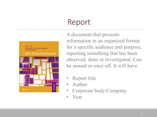 12
Report
A document that presents
information in an organized format
for a specific audience and purpose,
reporting something that has been
observed, done or investigated. Can
be annual or once off. It will have
• Report title
• Author
• Corporate body/Company
• Year
 