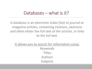 14
Databases – what is it?
A database is an electronic index (list) to journal or
magazine articles, containing citations, abstracts
and often either the full text of the articles, or links
to the full text.
It allows you to search for information using:
Keywords
Titles
Authors
Subjects
 