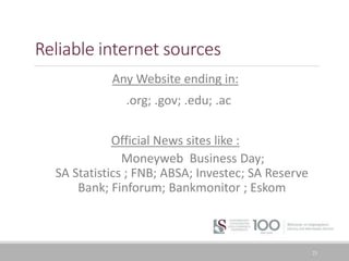 Reliable internet sources
Any Website ending in:
.org; .gov; .edu; .ac
Official News sites like :
Moneyweb Business Day;
SA Statistics ; FNB; ABSA; Investec; SA Reserve
Bank; Finforum; Bankmonitor ; Eskom
23
 