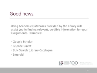 Good news
Using Academic Databases provided by the library will
assist you in finding relevant, credible information for your
assignments. Examples:
Google Scholar
Science Direct
SUN Search (Library Catalogue)
Emerald
24
 