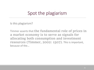 Spot the plagiarism
40
Is this plagiarism?
Timmer asserts that the fundamental role of prices in
a market economy is to serve as signals for
allocating both consumption and investment
resources (Timmer, 2002: 1507). This is important,
because of the…
 