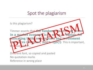 Spot the plagiarism
41
Is this plagiarism?
Timmer asserts that the fundamental role of prices
in a market economy is to serve as signals for
allocating both consumption and investment
resources (Timmer, 2002: 1507). This is important,
because of the…
Different font, so copied and pasted
No quotation marks
Reference in wrong place
 