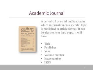 8
Academic Journal
A periodical or serial publication in
which information on a specific topic
is published in article format. It can
be electronic or hard copy. It will
have:
• Title
• Publisher
• Year
• Volume number
• Issue number
• ISSN
 