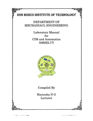 CIM and Automation Laboratory Manual MEL77
Dept. of Mech Engg DBIT, Bengaluru-74
`
DON BOSCO INSTITUTE OF TECHNOLOGYDON BOSCO INSTITUTE OF TECHNOLOGYDON BOSCO INSTITUTE OF TECHNOLOGYDON BOSCO INSTITUTE OF TECHNOLOGY
DEPARTMENT OFDEPARTMENT OFDEPARTMENT OFDEPARTMENT OF
MECHANIACL ENGINEERINGMECHANIACL ENGINEERINGMECHANIACL ENGINEERINGMECHANIACL ENGINEERING
Laboratory ManualLaboratory ManualLaboratory ManualLaboratory Manual
forforforfor
CIM and AutomationCIM and AutomationCIM and AutomationCIM and Automation
(06MEL77)(06MEL77)(06MEL77)(06MEL77)
Compiled ByCompiled ByCompiled ByCompiled By
Hareesha N GHareesha N GHareesha N GHareesha N G
LecturerLecturerLecturerLecturer
 