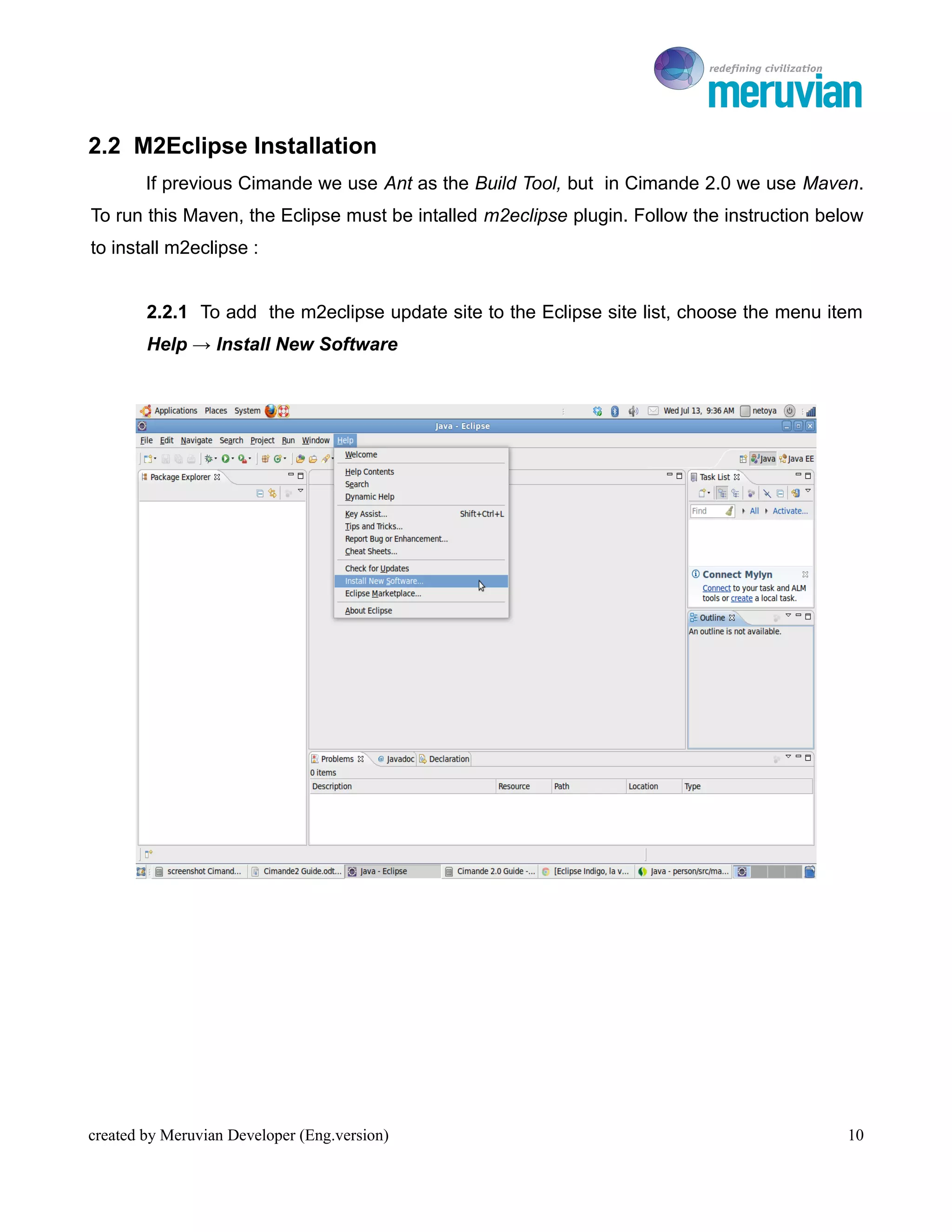 To Ro

2.2 M2Eclipse Installation
        If previous Cimande we use Ant as the Build Tool, but in Cimande 2.0 we use Maven.
To run this Maven, the Eclipse must be intalled m2eclipse plugin. Follow the instruction below
to install m2eclipse :


        2.2.1 To add the m2eclipse update site to the Eclipse site list, choose the menu item
        Help → Install New Software




created by Meruvian Developer (Eng.version)                                                 10
 