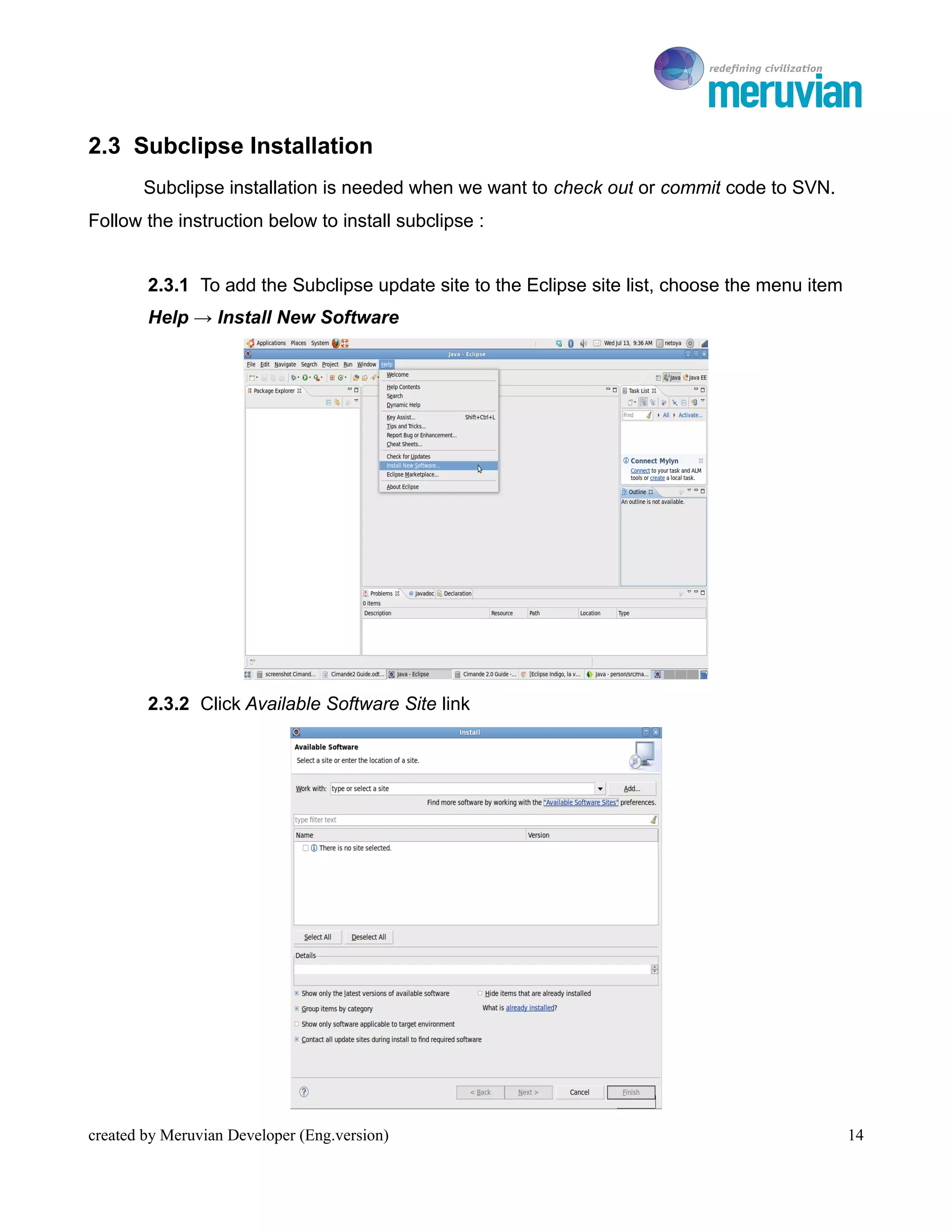 To Ro

2.3 Subclipse Installation
       Subclipse installation is needed when we want to check out or commit code to SVN.
Follow the instruction below to install subclipse :


        2.3.1 To add the Subclipse update site to the Eclipse site list, choose the menu item
        Help → Install New Software




        2.3.2 Click Available Software Site link




created by Meruvian Developer (Eng.version)                                                     14
 