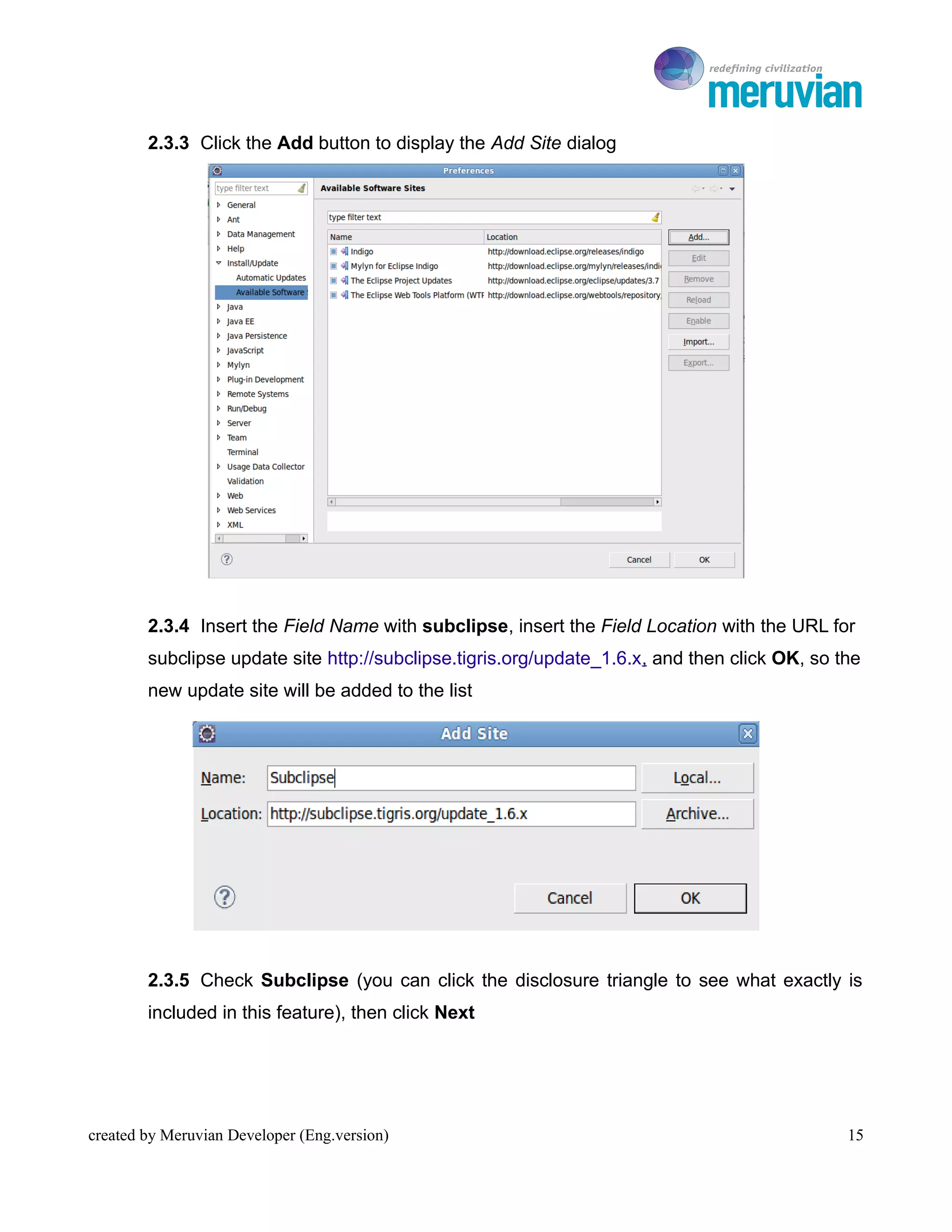 To Ro

        2.3.3 Click the Add button to display the Add Site dialog




        2.3.4 Insert the Field Name with subclipse, insert the Field Location with the URL for
        subclipse update site http://subclipse.tigris.org/update_1.6.x, and then click OK, so the
        new update site will be added to the list




        2.3.5 Check Subclipse (you can click the disclosure triangle to see what exactly is
        included in this feature), then click Next




created by Meruvian Developer (Eng.version)                                                    15
 
