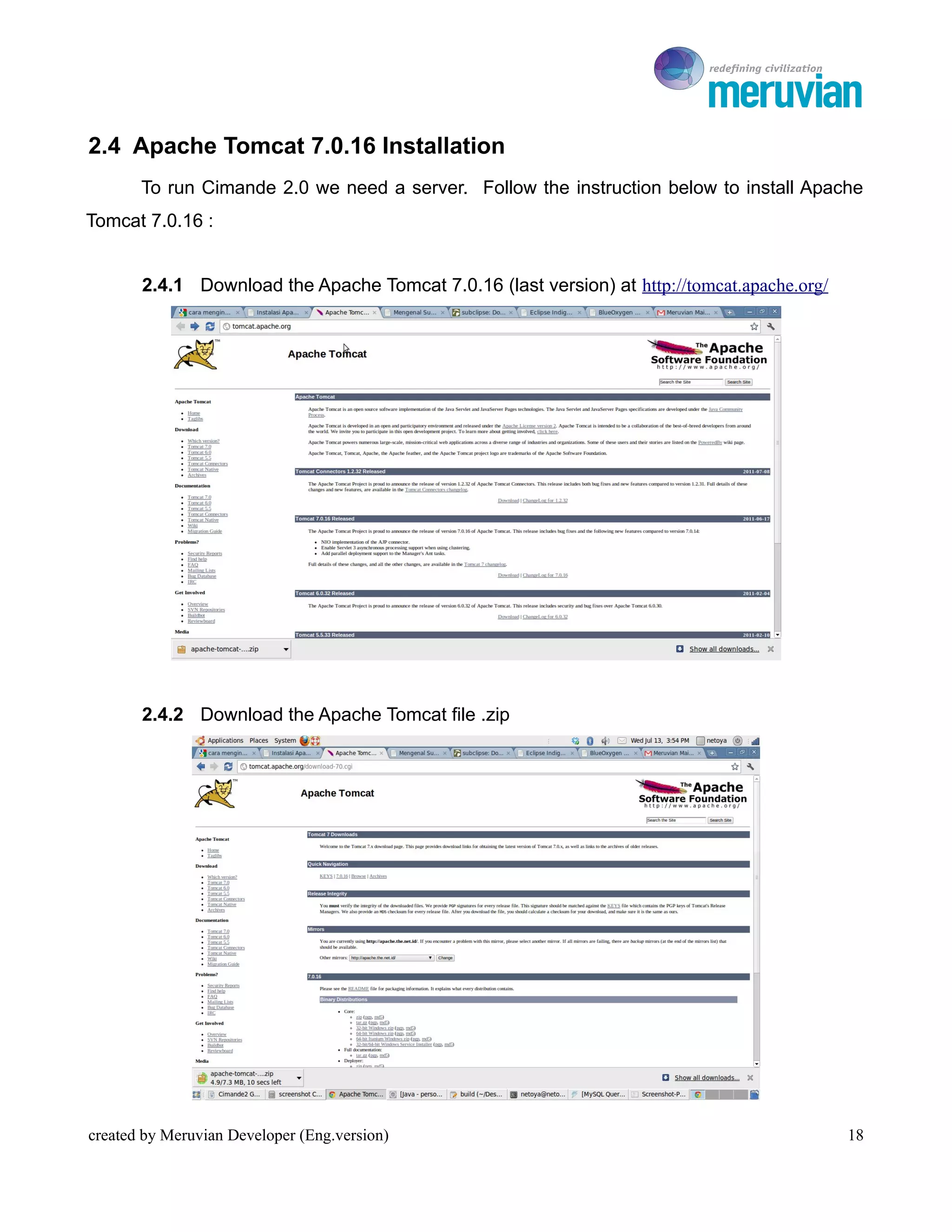 To Ro

2.4 Apache Tomcat 7.0.16 Installation
       To run Cimande 2.0 we need a server. Follow the instruction below to install Apache
Tomcat 7.0.16 :


       2.4.1 Download the Apache Tomcat 7.0.16 (last version) at http://tomcat.apache.org/




       2.4.2 Download the Apache Tomcat file .zip




created by Meruvian Developer (Eng.version)                                                  18
 