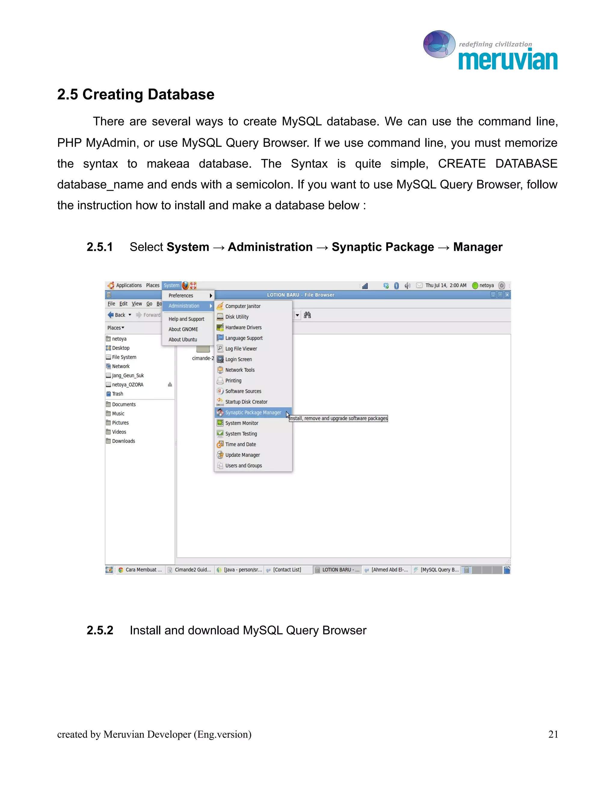To Ro

2.5 Creating Database
       There are several ways to create MySQL database. We can use the command line,
PHP MyAdmin, or use MySQL Query Browser. If we use command line, you must memorize
the syntax to makeaa database. The Syntax is quite simple, CREATE DATABASE
database_name and ends with a semicolon. If you want to use MySQL Query Browser, follow
the instruction how to install and make a database below :


      2.5.1     Select System → Administration → Synaptic Package → Manager




      2.5.2     Install and download MySQL Query Browser




created by Meruvian Developer (Eng.version)                                          21
 