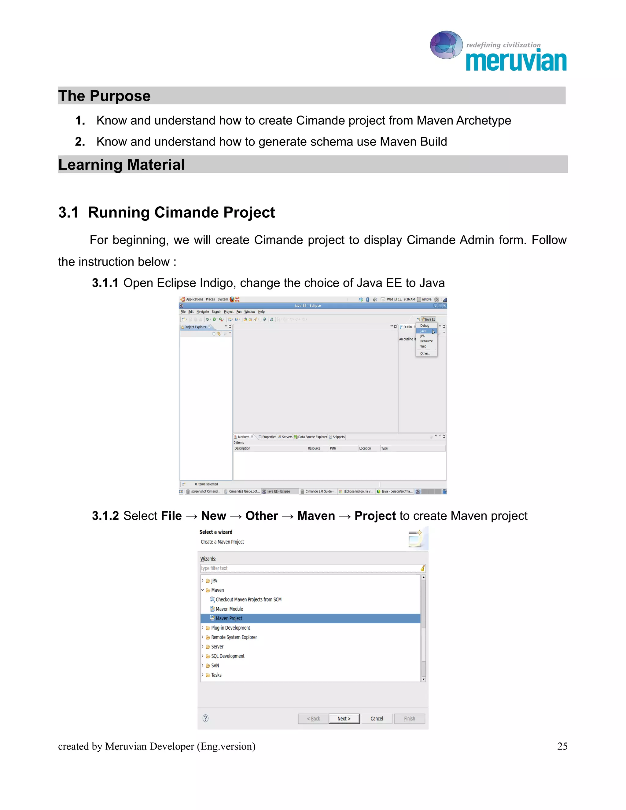 To Ro

The Purpose
   1. Know and understand how to create Cimande project from Maven Archetype
   2. Know and understand how to generate schema use Maven Build
Learning Material


3.1 Running Cimande Project
      For beginning, we will create Cimande project to display Cimande Admin form. Follow
the instruction below :
       3.1.1 Open Eclipse Indigo, change the choice of Java EE to Java




       3.1.2 Select File → New → Other → Maven → Project to create Maven project




created by Meruvian Developer (Eng.version)                                            25
 