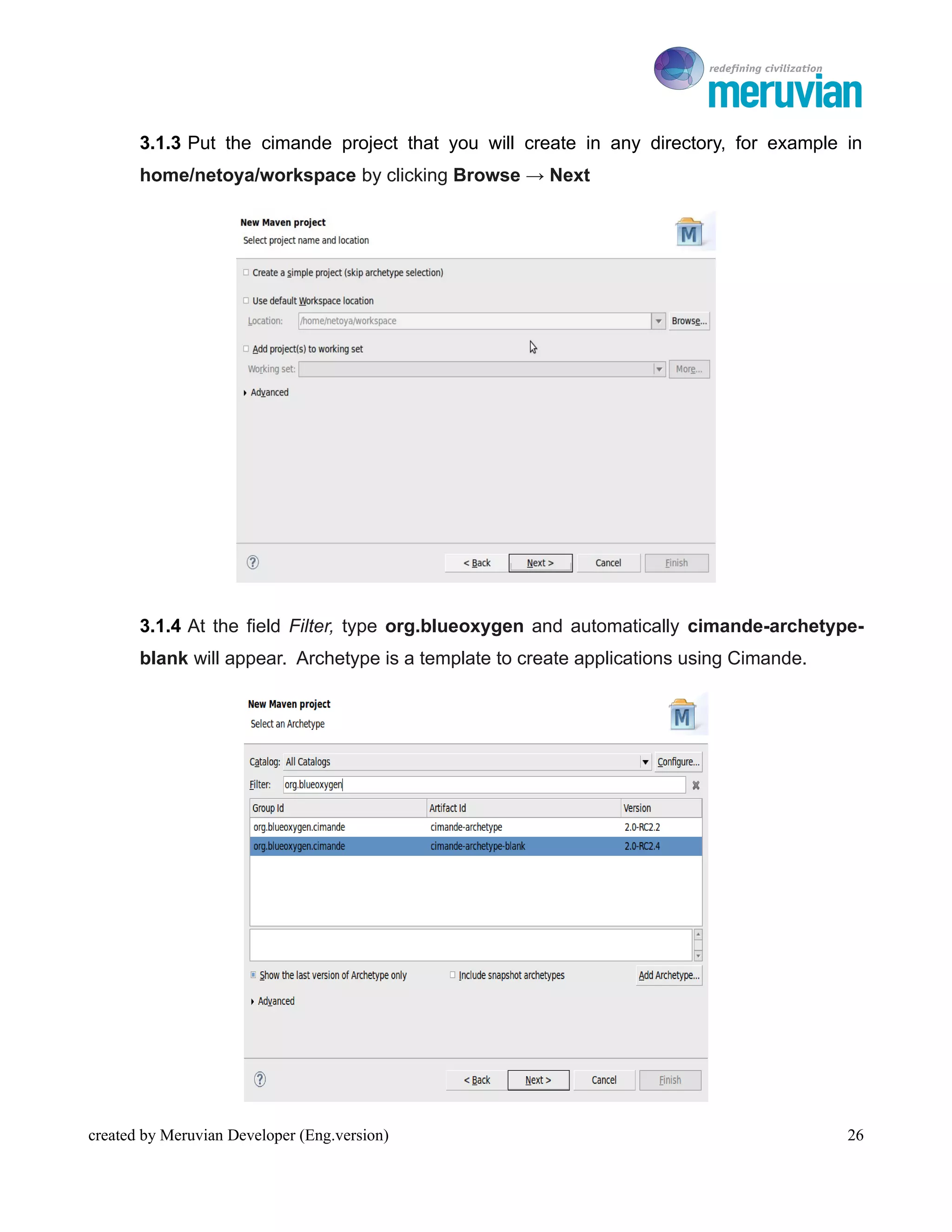 To Ro

       3.1.3 Put the cimande project that you will create in any directory, for example in
       home/netoya/workspace by clicking Browse → Next




       3.1.4 At the field Filter, type org.blueoxygen and automatically cimande-archetype-
       blank will appear. Archetype is a template to create applications using Cimande.




created by Meruvian Developer (Eng.version)                                                  26
 