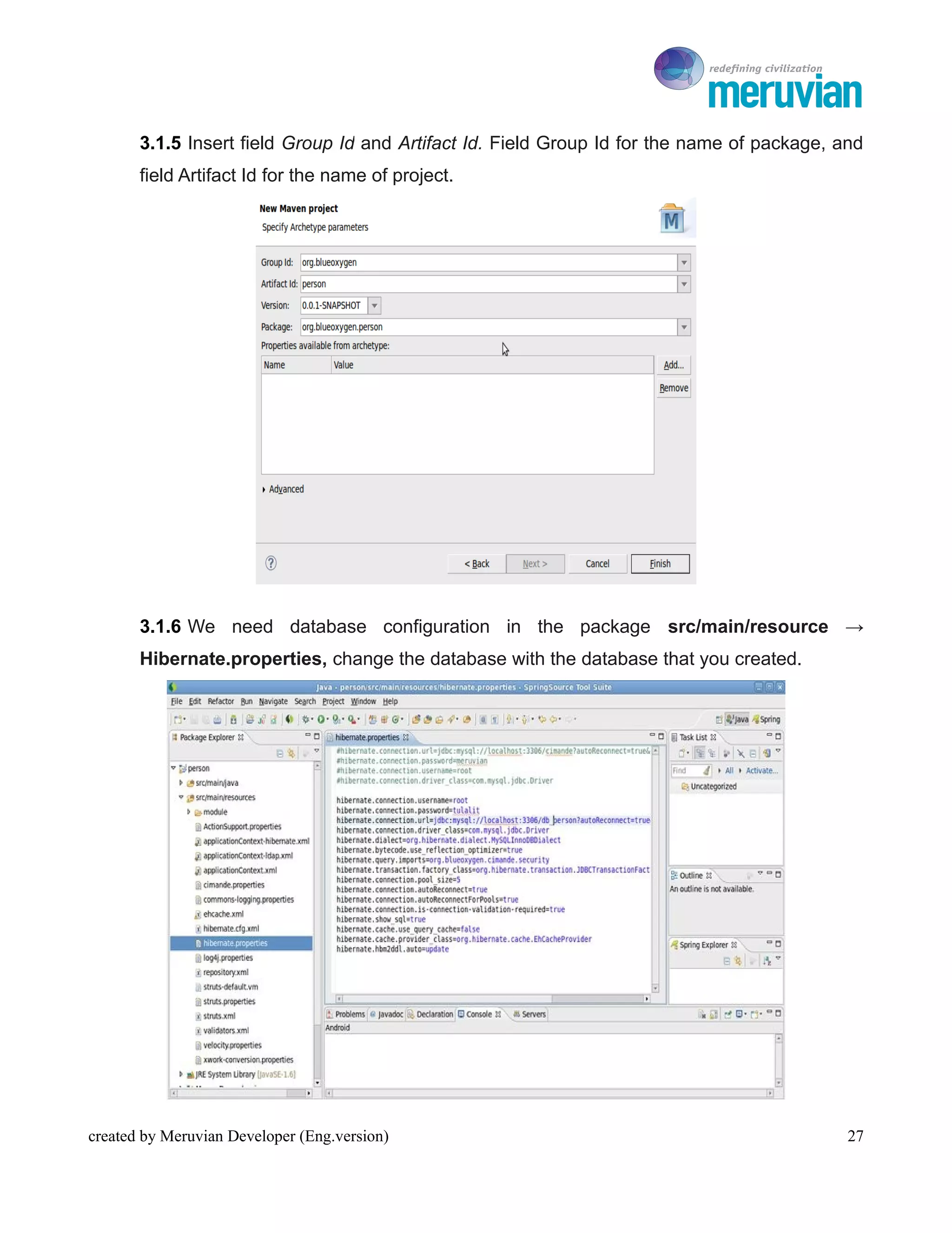 To Ro

       3.1.5 Insert field Group Id and Artifact Id. Field Group Id for the name of package, and
       field Artifact Id for the name of project.




       3.1.6 We need database configuration in the package src/main/resource →
       Hibernate.properties, change the database with the database that you created.




created by Meruvian Developer (Eng.version)                                                  27
 
