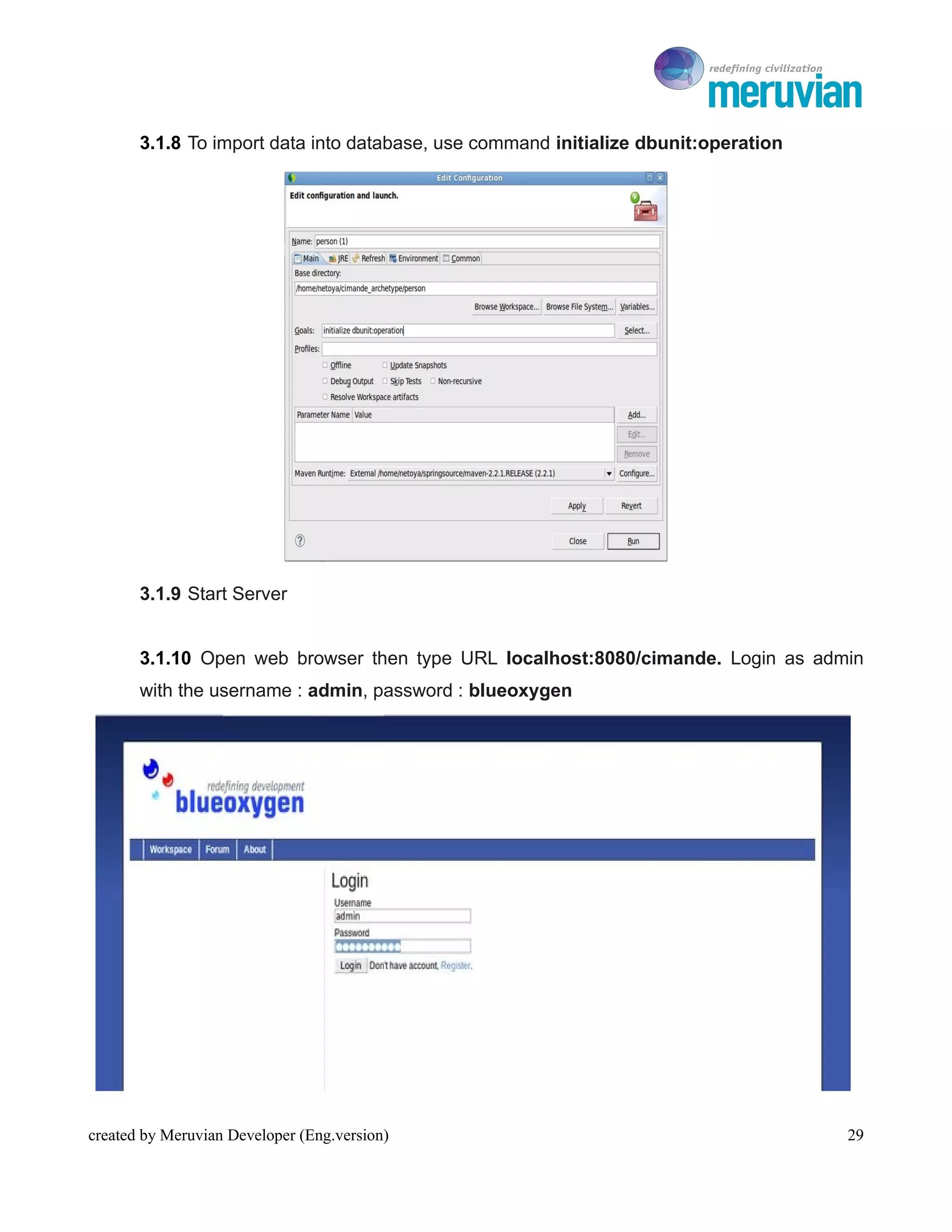 To Ro

       3.1.8 To import data into database, use command initialize dbunit:operation




       3.1.9 Start Server


       3.1.10 Open web browser then type URL localhost:8080/cimande. Login as admin
       with the username : admin, password : blueoxygen




created by Meruvian Developer (Eng.version)                                             29
 