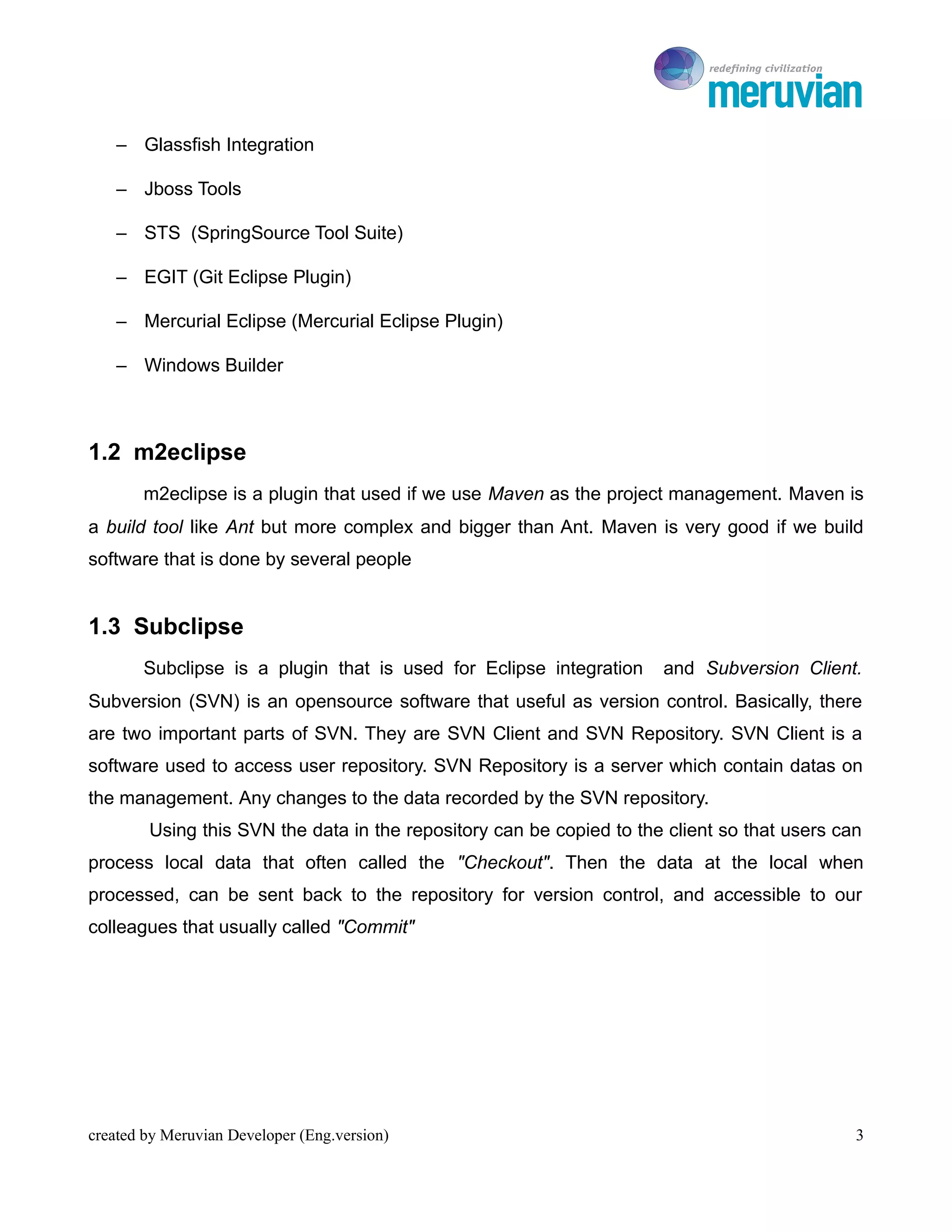 To Ro

    – Glassfish Integration

    – Jboss Tools

    – STS (SpringSource Tool Suite)

    – EGIT (Git Eclipse Plugin)

    – Mercurial Eclipse (Mercurial Eclipse Plugin)

    – Windows Builder



1.2 m2eclipse
       m2eclipse is a plugin that used if we use Maven as the project management. Maven is
a build tool like Ant but more complex and bigger than Ant. Maven is very good if we build
software that is done by several people


1.3 Subclipse
       Subclipse is a plugin that is used for Eclipse integration     and Subversion Client.
Subversion (SVN) is an opensource software that useful as version control. Basically, there
are two important parts of SVN. They are SVN Client and SVN Repository. SVN Client is a
software used to access user repository. SVN Repository is a server which contain datas on
the management. Any changes to the data recorded by the SVN repository.
        Using this SVN the data in the repository can be copied to the client so that users can
process local data that often called the "Checkout". Then the data at the local when
processed, can be sent back to the repository for version control, and accessible to our
colleagues that usually called "Commit"




created by Meruvian Developer (Eng.version)                                                   3
 