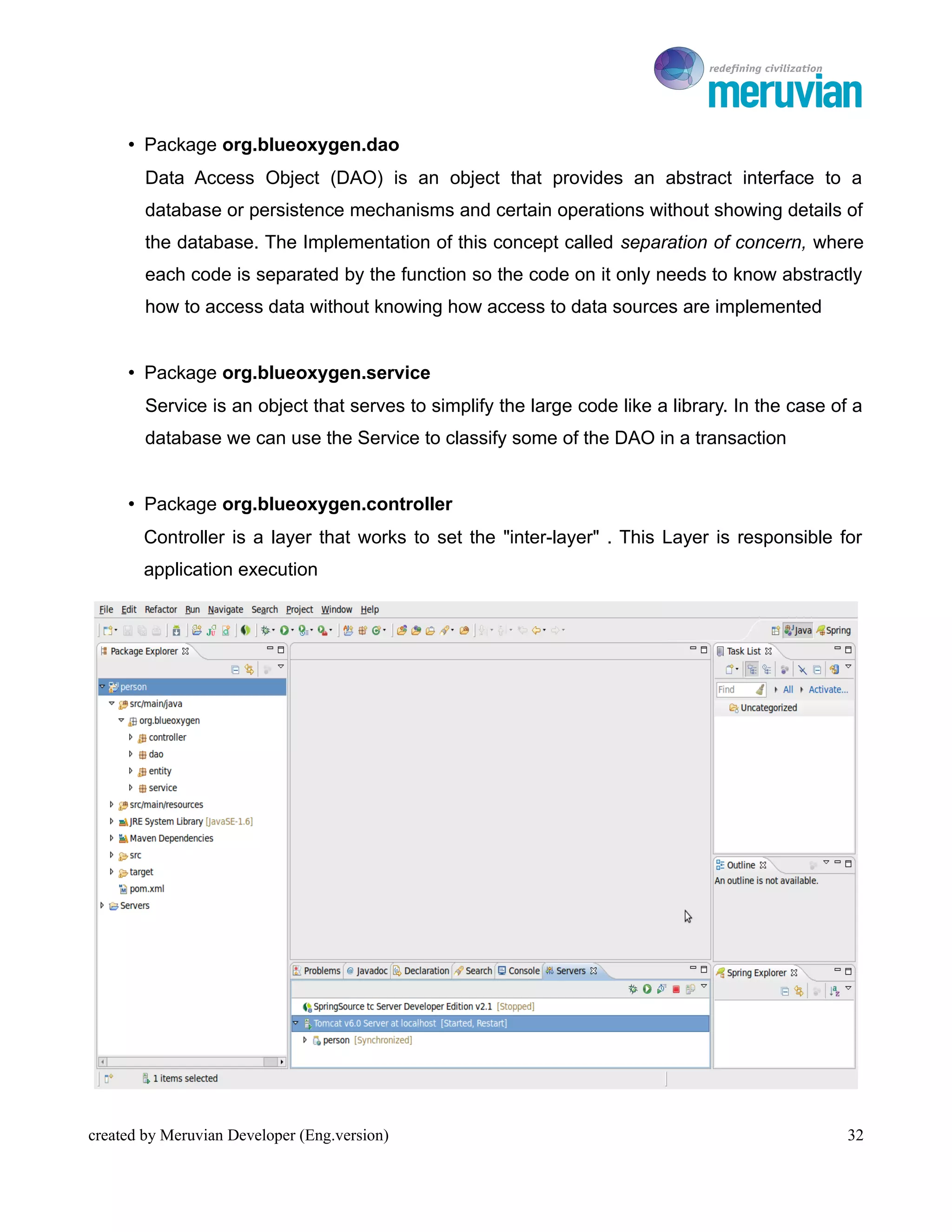 To Ro

     • Package org.blueoxygen.dao
        Data Access Object (DAO) is an object that provides an abstract interface to a
        database or persistence mechanisms and certain operations without showing details of
        the database. The Implementation of this concept called separation of concern, where
        each code is separated by the function so the code on it only needs to know abstractly
        how to access data without knowing how access to data sources are implemented


     • Package org.blueoxygen.service
        Service is an object that serves to simplify the large code like a library. In the case of a
        database we can use the Service to classify some of the DAO in a transaction


     • Package org.blueoxygen.controller
       Controller is a layer that works to set the "inter-layer" . This Layer is responsible for
       application execution




created by Meruvian Developer (Eng.version)                                                       32
 