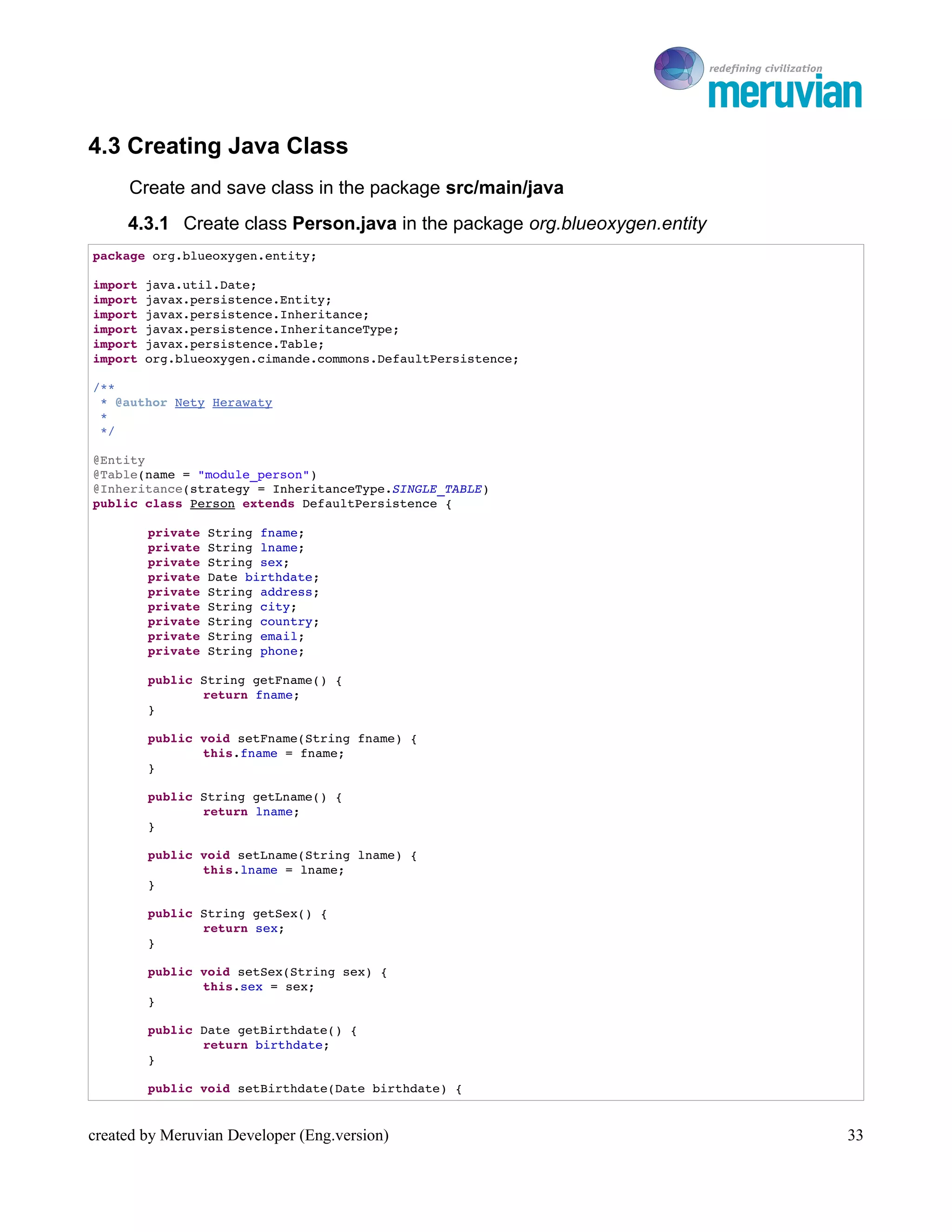 To Ro

4.3 Creating Java Class
     Create and save class in the package src/main/java
     4.3.1 Create class Person.java in the package org.blueoxygen.entity
package org.blueoxygen.entity;

import java.util.Date;
import javax.persistence.Entity;
import javax.persistence.Inheritance;
import javax.persistence.InheritanceType;
import javax.persistence.Table;
import org.blueoxygen.cimande.commons.DefaultPersistence;

/**
 * @author Nety Herawaty
 * 
 */

@Entity
@Table(name = "module_person")
@Inheritance(strategy = InheritanceType.SINGLE_TABLE)
public class Person extends DefaultPersistence {

        private String fname;
        private String lname;
        private String sex;
        private Date birthdate;
        private String address;
        private String city;
        private String country;
        private String email;
        private String phone;

        public String getFname() {
               return fname;
        }

        public void setFname(String fname) {
               this.fname = fname;
        }

        public String getLname() {
               return lname;
        }

        public void setLname(String lname) {
               this.lname = lname;
        }

        public String getSex() {
               return sex;
        }

        public void setSex(String sex) {
               this.sex = sex;
        }

        public Date getBirthdate() {
               return birthdate;
        }

        public void setBirthdate(Date birthdate) {


created by Meruvian Developer (Eng.version)                                   33
 