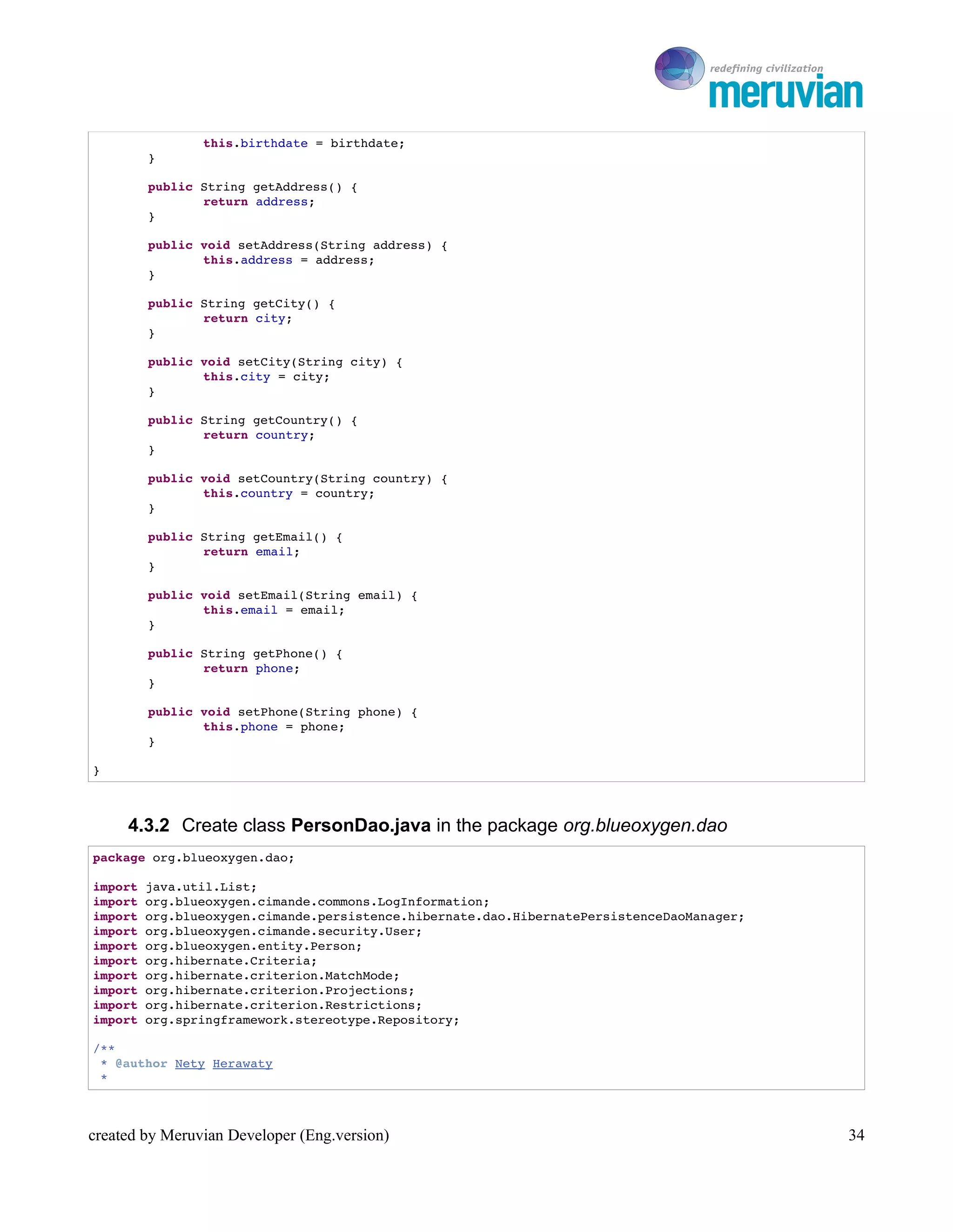 To Ro

                this.birthdate = birthdate;
        }

        public String getAddress() {
               return address;
        }

        public void setAddress(String address) {
               this.address = address;
        }

        public String getCity() {
               return city;
        }

        public void setCity(String city) {
               this.city = city;
        }

        public String getCountry() {
               return country;
        }

        public void setCountry(String country) {
               this.country = country;
        }

        public String getEmail() {
               return email;
        }

        public void setEmail(String email) {
               this.email = email;
        }

        public String getPhone() {
               return phone;
        }

        public void setPhone(String phone) {
               this.phone = phone;
        }

}



     4.3.2 Create class PersonDao.java in the package org.blueoxygen.dao
package org.blueoxygen.dao;

import java.util.List;
import org.blueoxygen.cimande.commons.LogInformation;
import org.blueoxygen.cimande.persistence.hibernate.dao.HibernatePersistenceDaoManager;
import org.blueoxygen.cimande.security.User;
import org.blueoxygen.entity.Person;
import org.hibernate.Criteria;
import org.hibernate.criterion.MatchMode;
import org.hibernate.criterion.Projections;
import org.hibernate.criterion.Restrictions;
import org.springframework.stereotype.Repository;

/**
 * @author Nety Herawaty
 * 



created by Meruvian Developer (Eng.version)                                                  34
 