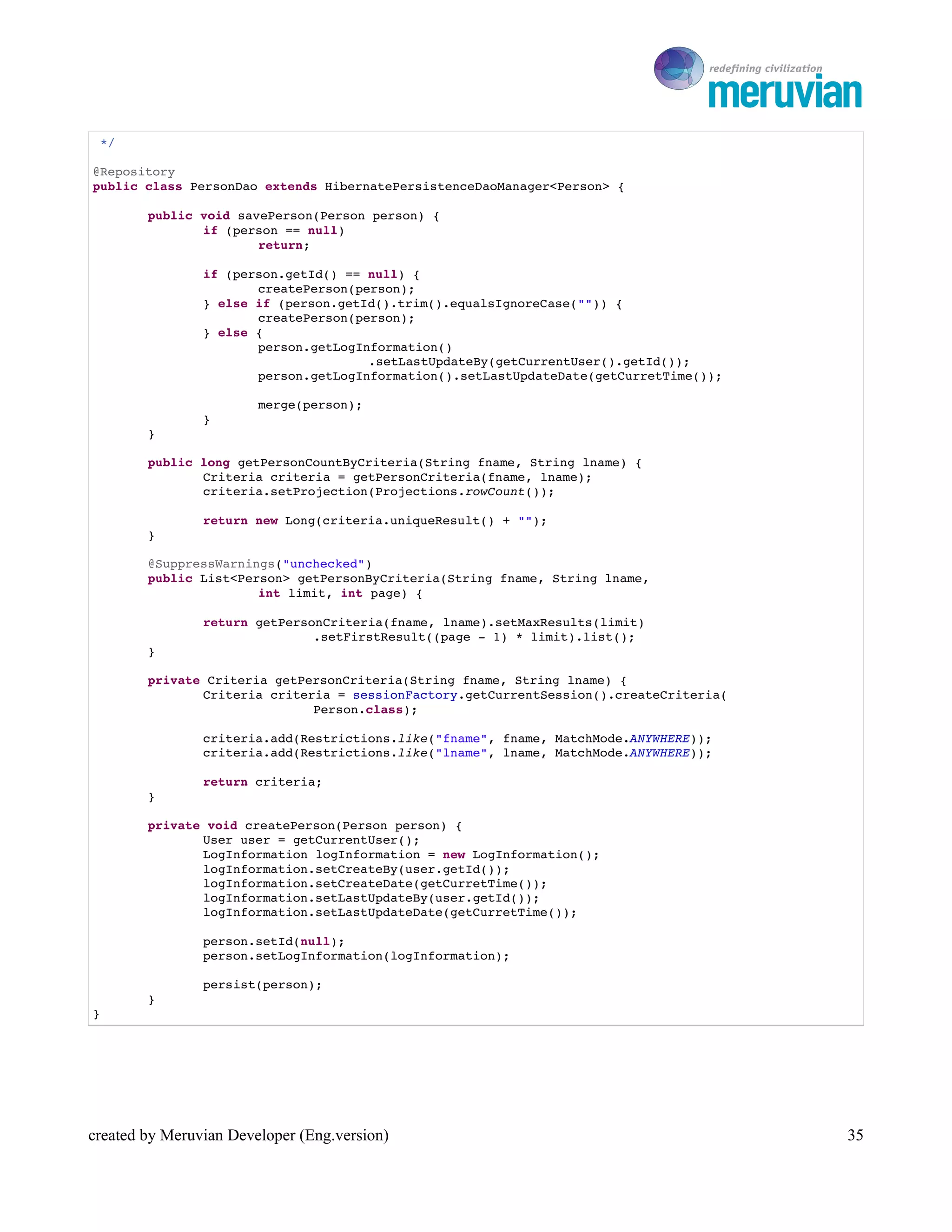 To Ro

 */

@Repository
public class PersonDao extends HibernatePersistenceDaoManager<Person> {

        public void savePerson(Person person) {
               if (person == null)
                       return;

                if (person.getId() == null) {
                       createPerson(person);
                } else if (person.getId().trim().equalsIgnoreCase("")) {
                       createPerson(person);
                } else {
                       person.getLogInformation()
                                      .setLastUpdateBy(getCurrentUser().getId());
                       person.getLogInformation().setLastUpdateDate(getCurretTime());

                        merge(person);
                }
        }

        public long getPersonCountByCriteria(String fname, String lname) {
               Criteria criteria = getPersonCriteria(fname, lname);
               criteria.setProjection(Projections.rowCount());

                return new Long(criteria.uniqueResult() + "");
        }

        @SuppressWarnings("unchecked")
        public List<Person> getPersonByCriteria(String fname, String lname,
                       int limit, int page) {

                return getPersonCriteria(fname, lname).setMaxResults(limit)
                               .setFirstResult((page ­ 1) * limit).list();
        }

        private Criteria getPersonCriteria(String fname, String lname) {
               Criteria criteria = sessionFactory.getCurrentSession().createCriteria(
                              Person.class);

                criteria.add(Restrictions.like("fname", fname, MatchMode.ANYWHERE));
                criteria.add(Restrictions.like("lname", lname, MatchMode.ANYWHERE));

                return criteria;
        }

        private void createPerson(Person person) {
               User user = getCurrentUser();
               LogInformation logInformation = new LogInformation();
               logInformation.setCreateBy(user.getId());
               logInformation.setCreateDate(getCurretTime());
               logInformation.setLastUpdateBy(user.getId());
               logInformation.setLastUpdateDate(getCurretTime());

                person.setId(null);
                person.setLogInformation(logInformation);

                persist(person);
        }
}




created by Meruvian Developer (Eng.version)                                                35
 