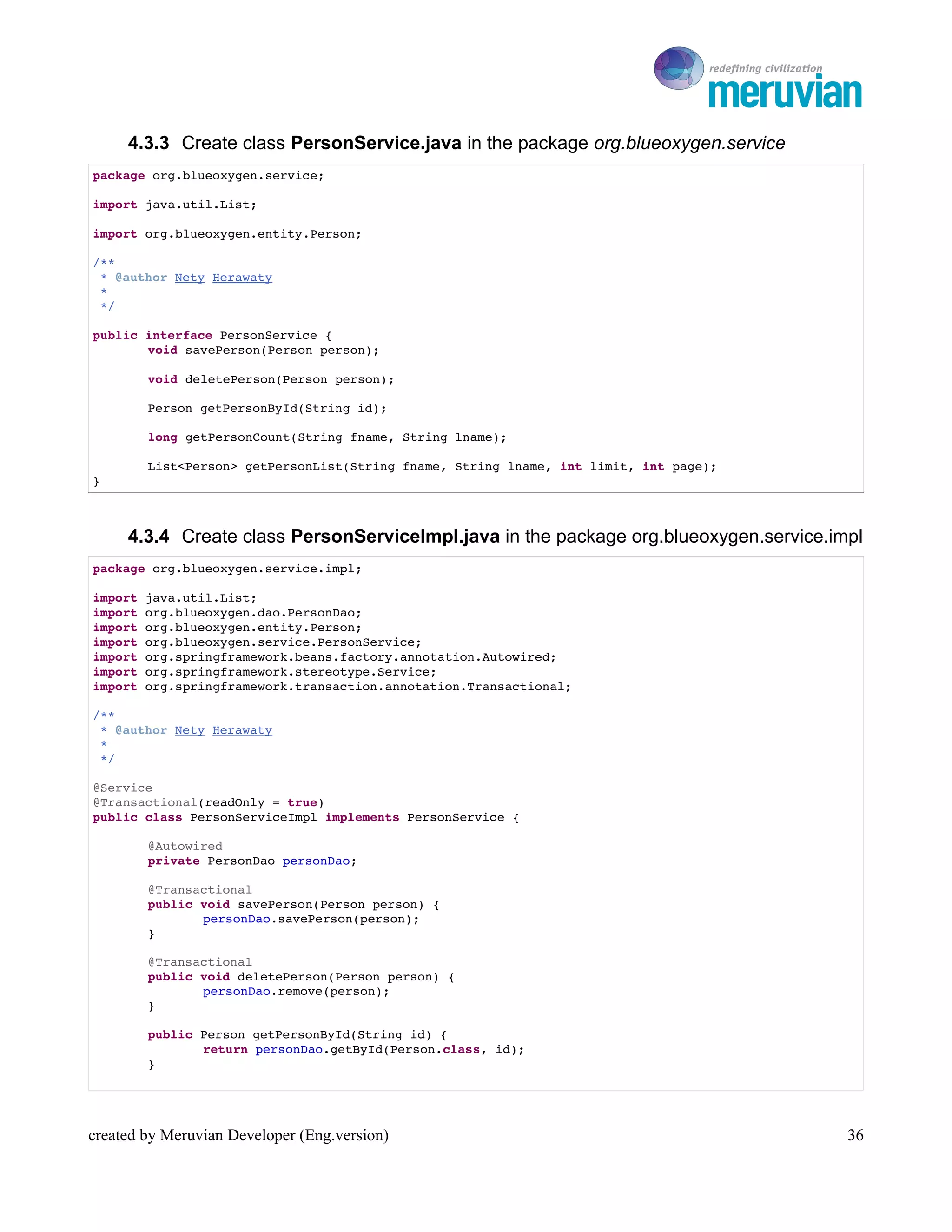 To Ro

     4.3.3 Create class PersonService.java in the package org.blueoxygen.service
package org.blueoxygen.service;

import java.util.List;

import org.blueoxygen.entity.Person;

/**
 * @author Nety Herawaty
 * 
 */

public interface PersonService {
       void savePerson(Person person);

        void deletePerson(Person person);

        Person getPersonById(String id);

        long getPersonCount(String fname, String lname);

        List<Person> getPersonList(String fname, String lname, int limit, int page);
}



     4.3.4 Create class PersonServiceImpl.java in the package org.blueoxygen.service.impl
package org.blueoxygen.service.impl;

import java.util.List;
import org.blueoxygen.dao.PersonDao;
import org.blueoxygen.entity.Person;
import org.blueoxygen.service.PersonService;
import org.springframework.beans.factory.annotation.Autowired;
import org.springframework.stereotype.Service;
import org.springframework.transaction.annotation.Transactional;

/**
 * @author Nety Herawaty
 * 
 */

@Service
@Transactional(readOnly = true)
public class PersonServiceImpl implements PersonService {

        @Autowired
        private PersonDao personDao;

        @Transactional
        public void savePerson(Person person) {
               personDao.savePerson(person);
        }

        @Transactional
        public void deletePerson(Person person) {
               personDao.remove(person);
        }

        public Person getPersonById(String id) {
               return personDao.getById(Person.class, id);
        }




created by Meruvian Developer (Eng.version)                                               36
 