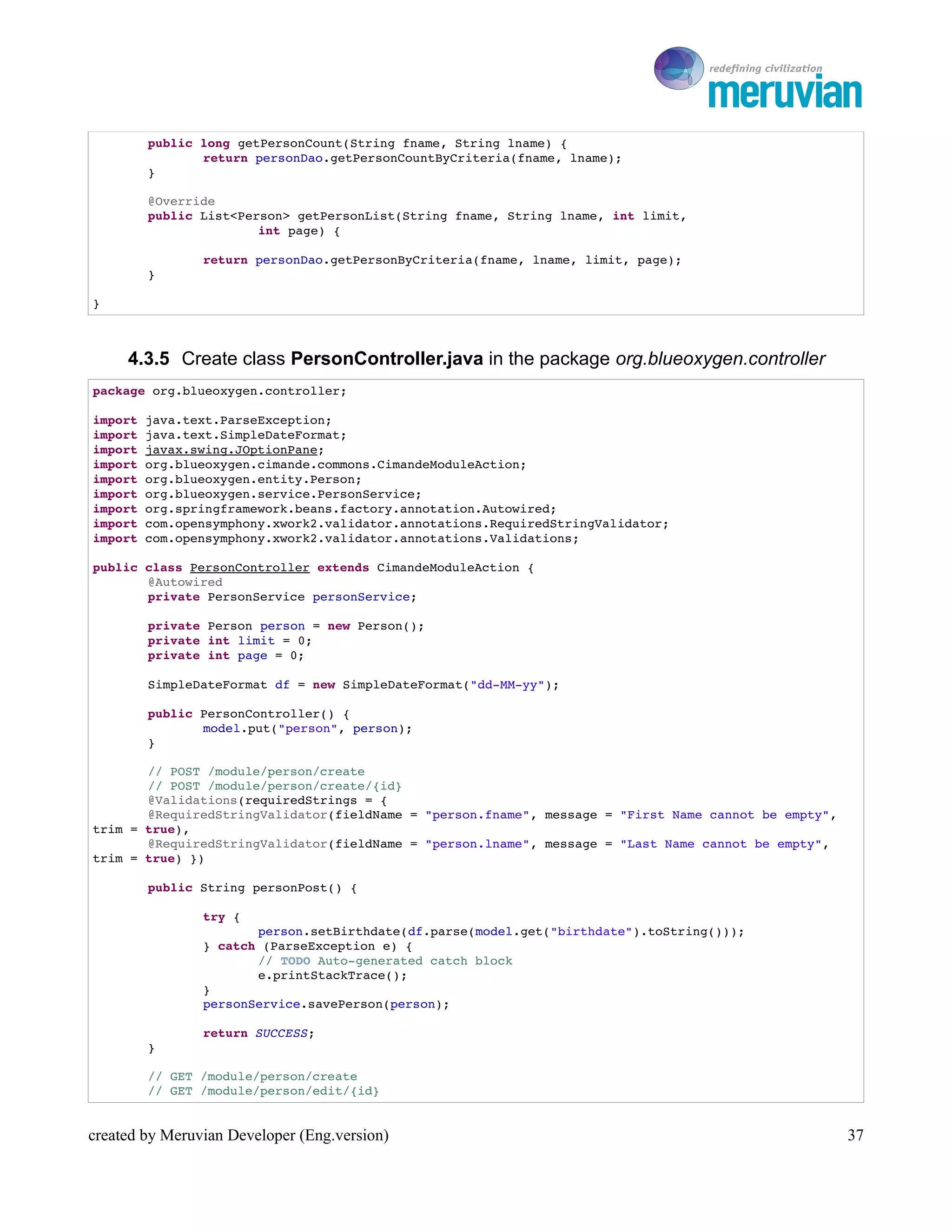 To Ro

        public long getPersonCount(String fname, String lname) {
               return personDao.getPersonCountByCriteria(fname, lname);
        }

        @Override
        public List<Person> getPersonList(String fname, String lname, int limit,
                       int page) {

                return personDao.getPersonByCriteria(fname, lname, limit, page);
        }

}



     4.3.5 Create class PersonController.java in the package org.blueoxygen.controller
package org.blueoxygen.controller;

import java.text.ParseException;
import java.text.SimpleDateFormat;
import javax.swing.JOptionPane;
import org.blueoxygen.cimande.commons.CimandeModuleAction;
import org.blueoxygen.entity.Person;
import org.blueoxygen.service.PersonService;
import org.springframework.beans.factory.annotation.Autowired;
import com.opensymphony.xwork2.validator.annotations.RequiredStringValidator;
import com.opensymphony.xwork2.validator.annotations.Validations;

public class PersonController extends CimandeModuleAction {
       @Autowired
       private PersonService personService;

        private Person person = new Person();
        private int limit = 0;
        private int page = 0;

        SimpleDateFormat df = new SimpleDateFormat("dd­MM­yy");

        public PersonController() {
               model.put("person", person);
        }

       // POST /module/person/create
       // POST /module/person/create/{id}
       @Validations(requiredStrings = {
       @RequiredStringValidator(fieldName = "person.fname", message = "First Name cannot be empty", 
trim = true),
       @RequiredStringValidator(fieldName = "person.lname", message = "Last Name cannot be empty", 
trim = true) })

        public String personPost() {

                try {
                       person.setBirthdate(df.parse(model.get("birthdate").toString()));
                } catch (ParseException e) {
                       // TODO Auto­generated catch block
                       e.printStackTrace();
                }
                personService.savePerson(person);

                return SUCCESS;
        }

        // GET /module/person/create
        // GET /module/person/edit/{id}


created by Meruvian Developer (Eng.version)                                                            37
 