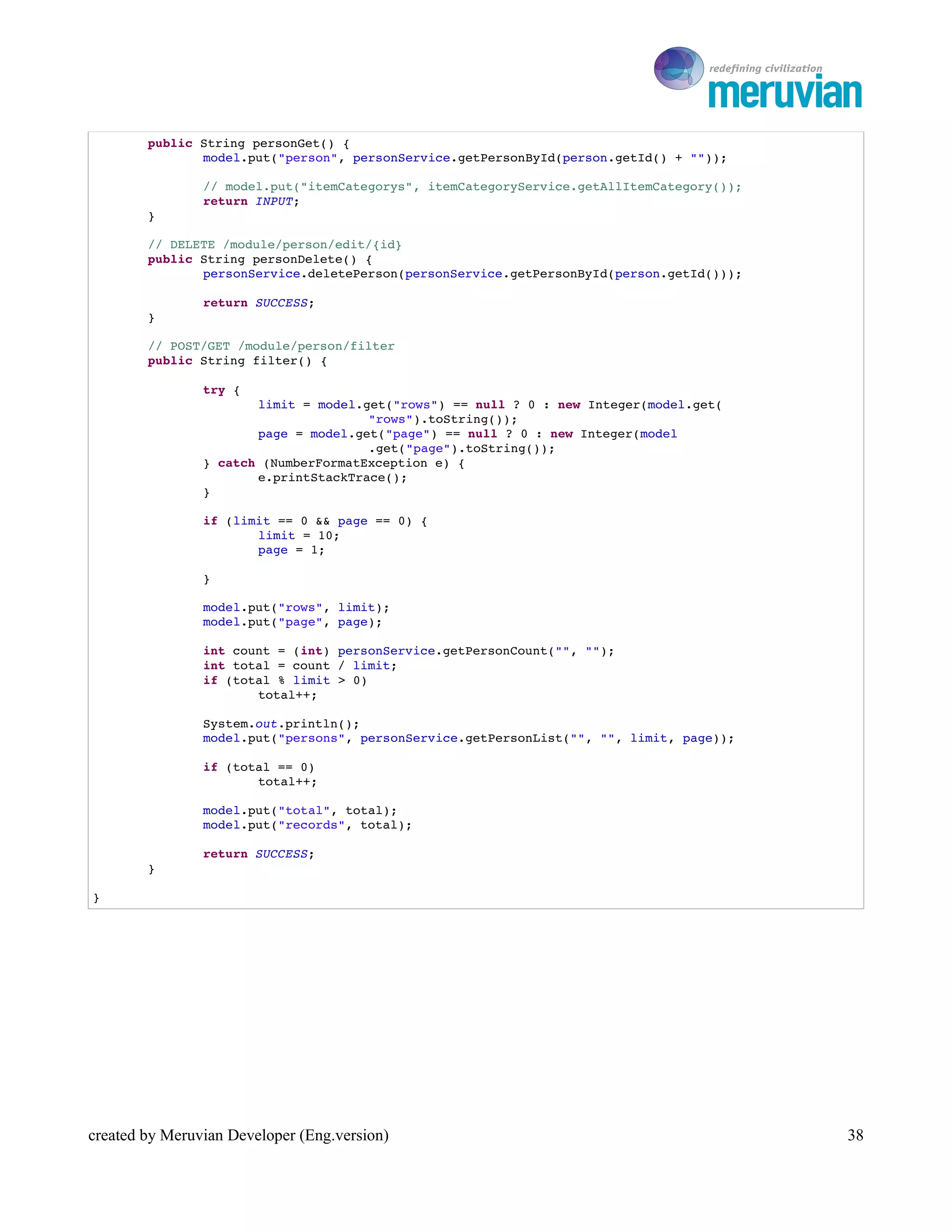 To Ro

        public String personGet() {
               model.put("person", personService.getPersonById(person.getId() + ""));

                // model.put("itemCategorys", itemCategoryService.getAllItemCategory());
                return INPUT;
        }

        // DELETE /module/person/edit/{id}
        public String personDelete() {
               personService.deletePerson(personService.getPersonById(person.getId()));

                return SUCCESS;
        }

        // POST/GET /module/person/filter
        public String filter() {

                try {
                       limit = model.get("rows") == null ? 0 : new Integer(model.get(
                                      "rows").toString());
                       page = model.get("page") == null ? 0 : new Integer(model
                                      .get("page").toString());
                } catch (NumberFormatException e) {
                       e.printStackTrace();
                }

                if (limit == 0 && page == 0) {
                       limit = 10;
                       page = 1;

                }

                model.put("rows", limit);
                model.put("page", page);

                int count = (int) personService.getPersonCount("", "");
                int total = count / limit;
                if (total % limit > 0)
                       total++;

                System.out.println();
                model.put("persons", personService.getPersonList("", "", limit, page));

                if (total == 0)
                       total++;

                model.put("total", total);
                model.put("records", total);

                return SUCCESS;
        }

}




created by Meruvian Developer (Eng.version)                                                   38
 