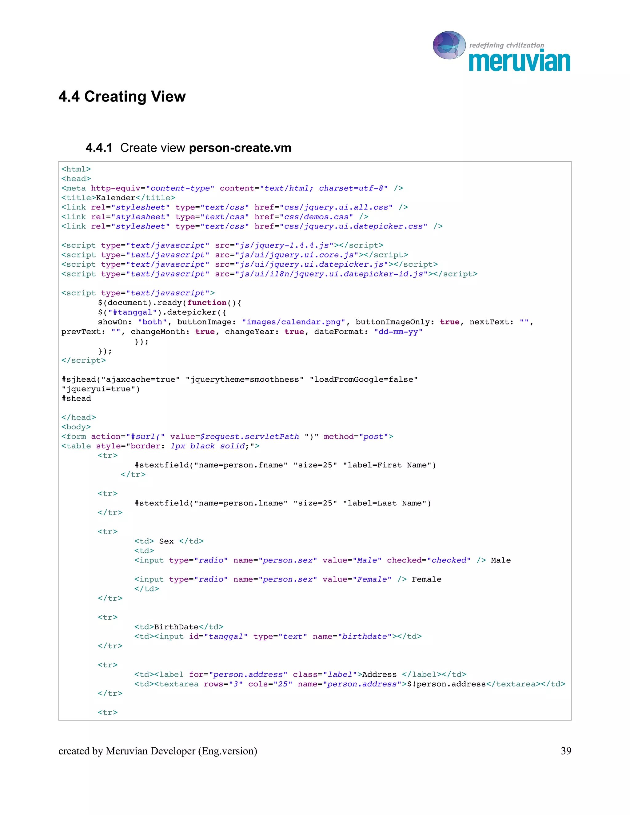 To Ro

4.4 Creating View


     4.4.1 Create view person-create.vm
<html>
<head>
<meta http­equiv="content­type" content="text/html; charset=utf­8" />
<title>Kalender</title>
<link rel="stylesheet" type="text/css" href="css/jquery.ui.all.css" />
<link rel="stylesheet" type="text/css" href="css/demos.css" />
<link rel="stylesheet" type="text/css" href="css/jquery.ui.datepicker.css" />

<script type="text/javascript" src="js/jquery­1.4.4.js"></script>
<script type="text/javascript" src="js/ui/jquery.ui.core.js"></script>
<script type="text/javascript" src="js/ui/jquery.ui.datepicker.js"></script>
<script type="text/javascript" src="js/ui/i18n/jquery.ui.datepicker­id.js"></script>

<script type="text/javascript">
       $(document).ready(function(){
       $("#tanggal").datepicker({
       showOn: "both", buttonImage: "images/calendar.png", buttonImageOnly: true, nextText: "", 
prevText: "", changeMonth: true, changeYear: true, dateFormat: "dd­mm­yy"
               });
       });
</script>

#sjhead("ajaxcache=true" "jquerytheme=smoothness" "loadFromGoogle=false"
"jqueryui=true") 
#shead

</head>
<body>
<form action="#surl(" value=$request.servletPath ")" method="post">
<table style="border: 1px black solid;">
        <tr>
               #stextfield("name=person.fname" "size=25" "label=First Name")
            </tr>

        <tr>
                #stextfield("name=person.lname" "size=25" "label=Last Name")
        </tr>

        <tr>
                <td> Sex </td>
                <td>
                <input type="radio" name="person.sex" value="Male" checked="checked" /> Male 

                <input type="radio" name="person.sex" value="Female" /> Female
                </td> 
        </tr>

        <tr>
                <td>BirthDate</td>
                <td><input id="tanggal" type="text" name="birthdate"></td>
        </tr>

        <tr>
                <td><label for="person.address" class="label">Address </label></td>
                <td><textarea rows="3" cols="25" name="person.address">$!person.address</textarea></td>
        </tr>

        <tr>



created by Meruvian Developer (Eng.version)                                                           39
 