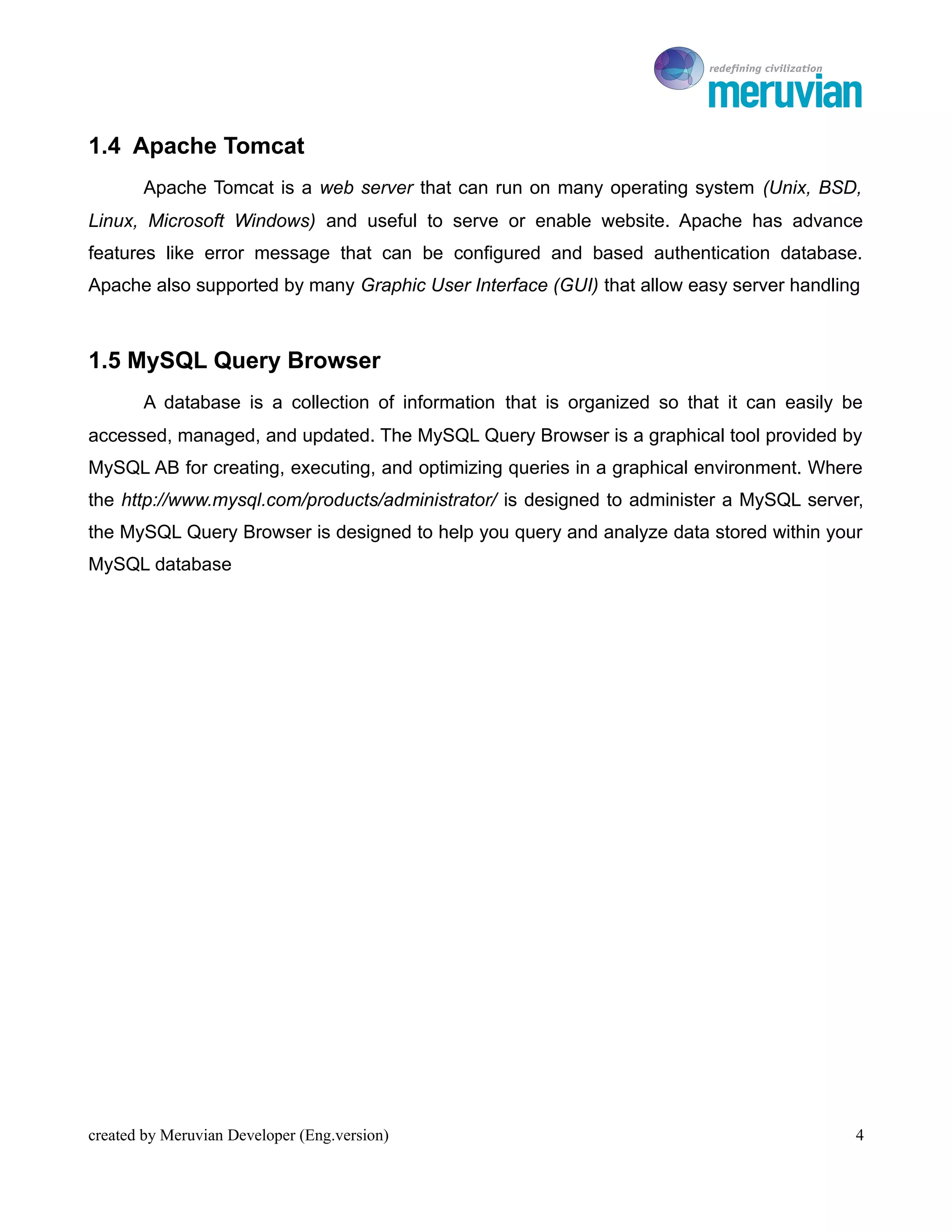 To Ro

1.4 Apache Tomcat
       Apache Tomcat is a web server that can run on many operating system (Unix, BSD,
Linux, Microsoft Windows) and useful to serve or enable website. Apache has advance
features like error message that can be configured and based authentication database.
Apache also supported by many Graphic User Interface (GUI) that allow easy server handling



1.5 MySQL Query Browser
       A database is a collection of information that is organized so that it can easily be
accessed, managed, and updated. The MySQL Query Browser is a graphical tool provided by
MySQL AB for creating, executing, and optimizing queries in a graphical environment. Where
the http://www.mysql.com/products/administrator/ is designed to administer a MySQL server,
the MySQL Query Browser is designed to help you query and analyze data stored within your
MySQL database




created by Meruvian Developer (Eng.version)                                               4
 