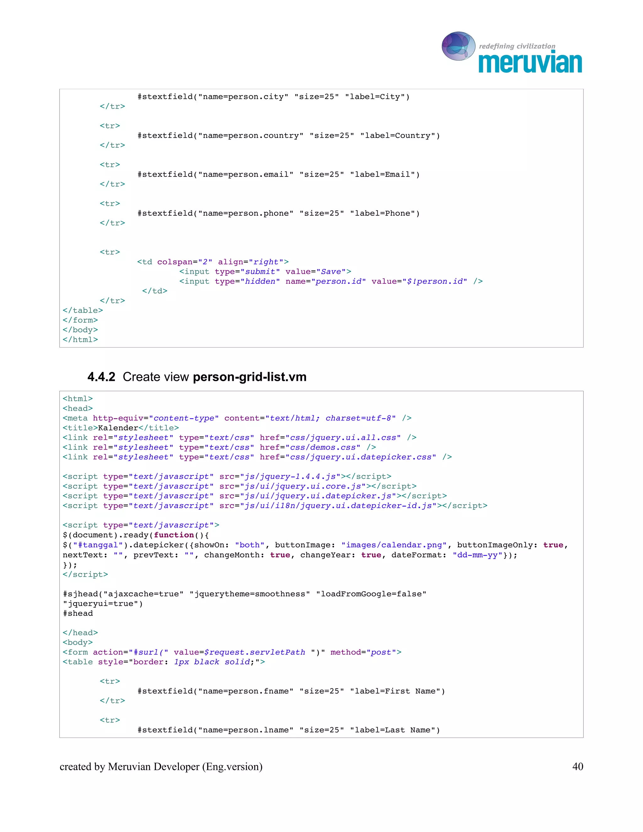 To Ro

                #stextfield("name=person.city" "size=25" "label=City")
        </tr>

        <tr>
                #stextfield("name=person.country" "size=25" "label=Country")
        </tr>

        <tr>
                #stextfield("name=person.email" "size=25" "label=Email")
        </tr>

        <tr>
                #stextfield("name=person.phone" "size=25" "label=Phone")
        </tr>


        <tr>
                <td colspan="2" align="right">
                        <input type="submit" value="Save">
                        <input type="hidden" name="person.id" value="$!person.id" />
                 </td>
        </tr>
</table>
</form>
</body>
</html>



     4.4.2 Create view person-grid-list.vm
<html>
<head>
<meta http­equiv="content­type" content="text/html; charset=utf­8" />
<title>Kalender</title>
<link rel="stylesheet" type="text/css" href="css/jquery.ui.all.css" />
<link rel="stylesheet" type="text/css" href="css/demos.css" />
<link rel="stylesheet" type="text/css" href="css/jquery.ui.datepicker.css" />

<script type="text/javascript" src="js/jquery­1.4.4.js"></script>
<script type="text/javascript" src="js/ui/jquery.ui.core.js"></script>
<script type="text/javascript" src="js/ui/jquery.ui.datepicker.js"></script>
<script type="text/javascript" src="js/ui/i18n/jquery.ui.datepicker­id.js"></script>

<script type="text/javascript">
$(document).ready(function(){
$("#tanggal").datepicker({showOn: "both", buttonImage: "images/calendar.png", buttonImageOnly: true, 
nextText: "", prevText: "", changeMonth: true, changeYear: true, dateFormat: "dd­mm­yy"});
});
</script>

#sjhead("ajaxcache=true" "jquerytheme=smoothness" "loadFromGoogle=false"
"jqueryui=true") 
#shead

</head>
<body>
<form action="#surl(" value=$request.servletPath ")" method="post">
<table style="border: 1px black solid;">

        <tr>
                #stextfield("name=person.fname" "size=25" "label=First Name")
        </tr>

        <tr>
                #stextfield("name=person.lname" "size=25" "label=Last Name")



created by Meruvian Developer (Eng.version)                                                         40
 