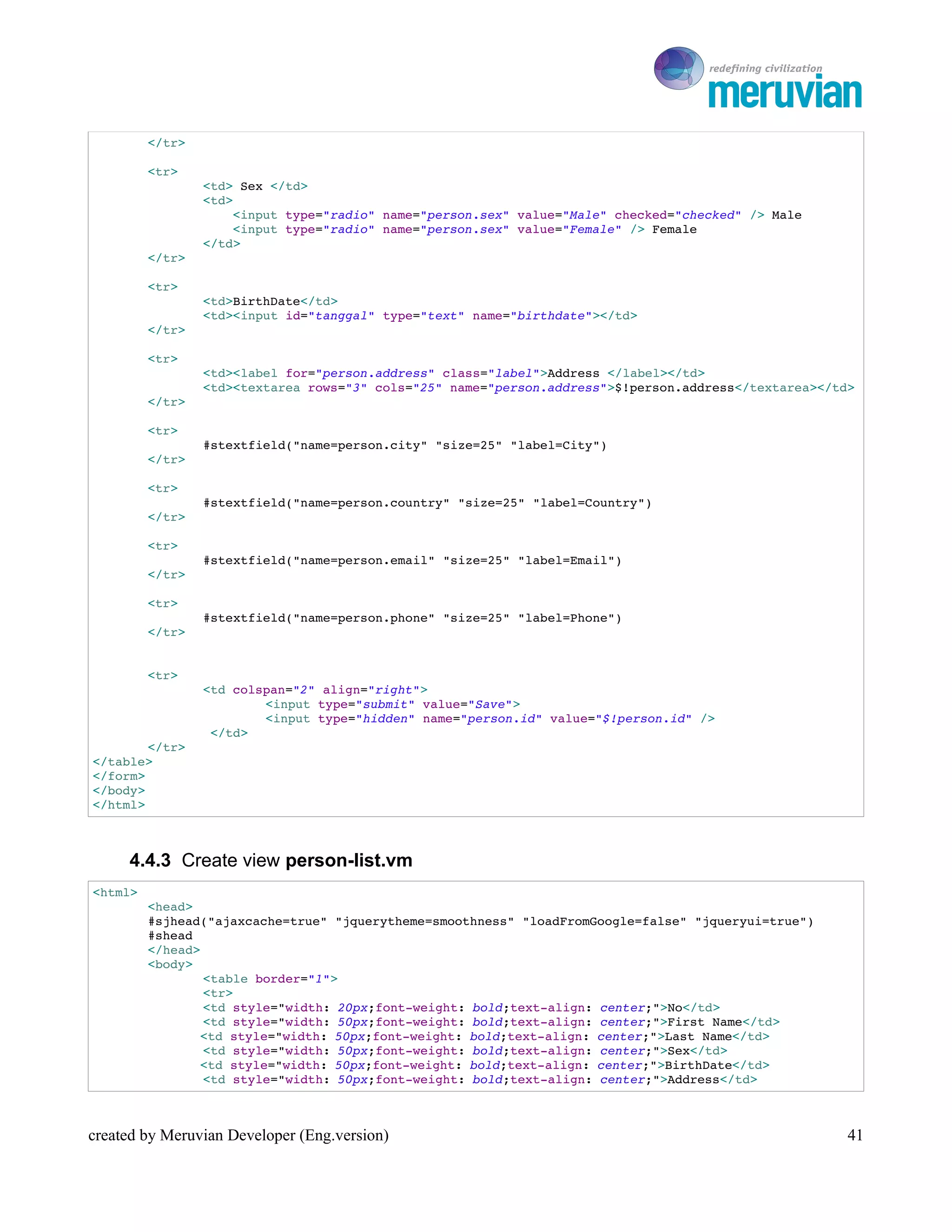 To Ro

         </tr>

         <tr>
                 <td> Sex </td>
                 <td>
                     <input type="radio" name="person.sex" value="Male" checked="checked" /> Male 
                     <input type="radio" name="person.sex" value="Female" /> Female
                 </td> 
         </tr>

         <tr>
                 <td>BirthDate</td>
                 <td><input id="tanggal" type="text" name="birthdate"></td>
         </tr>

         <tr>
                 <td><label for="person.address" class="label">Address </label></td>
                 <td><textarea rows="3" cols="25" name="person.address">$!person.address</textarea></td>
         </tr>

         <tr>
                 #stextfield("name=person.city" "size=25" "label=City")
         </tr>

         <tr>
                 #stextfield("name=person.country" "size=25" "label=Country")
         </tr>

         <tr>
                 #stextfield("name=person.email" "size=25" "label=Email")
         </tr>

         <tr>
                 #stextfield("name=person.phone" "size=25" "label=Phone")
         </tr>


         <tr>
                 <td colspan="2" align="right">
                         <input type="submit" value="Save">
                         <input type="hidden" name="person.id" value="$!person.id" />
                  </td>
        </tr>
</table>
</form>
</body>
</html>



     4.4.3 Create view person-list.vm
<html>
         <head>
         #sjhead("ajaxcache=true" "jquerytheme=smoothness" "loadFromGoogle=false" "jqueryui=true")
         #shead
         </head>
         <body>
                 <table border="1">
                 <tr>
                 <td style="width: 20px;font­weight: bold;text­align: center;">No</td>
                 <td style="width: 50px;font­weight: bold;text­align: center;">First Name</td>
                <td style="width: 50px;font­weight: bold;text­align: center;">Last Name</td>
                 <td style="width: 50px;font­weight: bold;text­align: center;">Sex</td>
                <td style="width: 50px;font­weight: bold;text­align: center;">BirthDate</td>
                 <td style="width: 50px;font­weight: bold;text­align: center;">Address</td>



created by Meruvian Developer (Eng.version)                                                             41
 