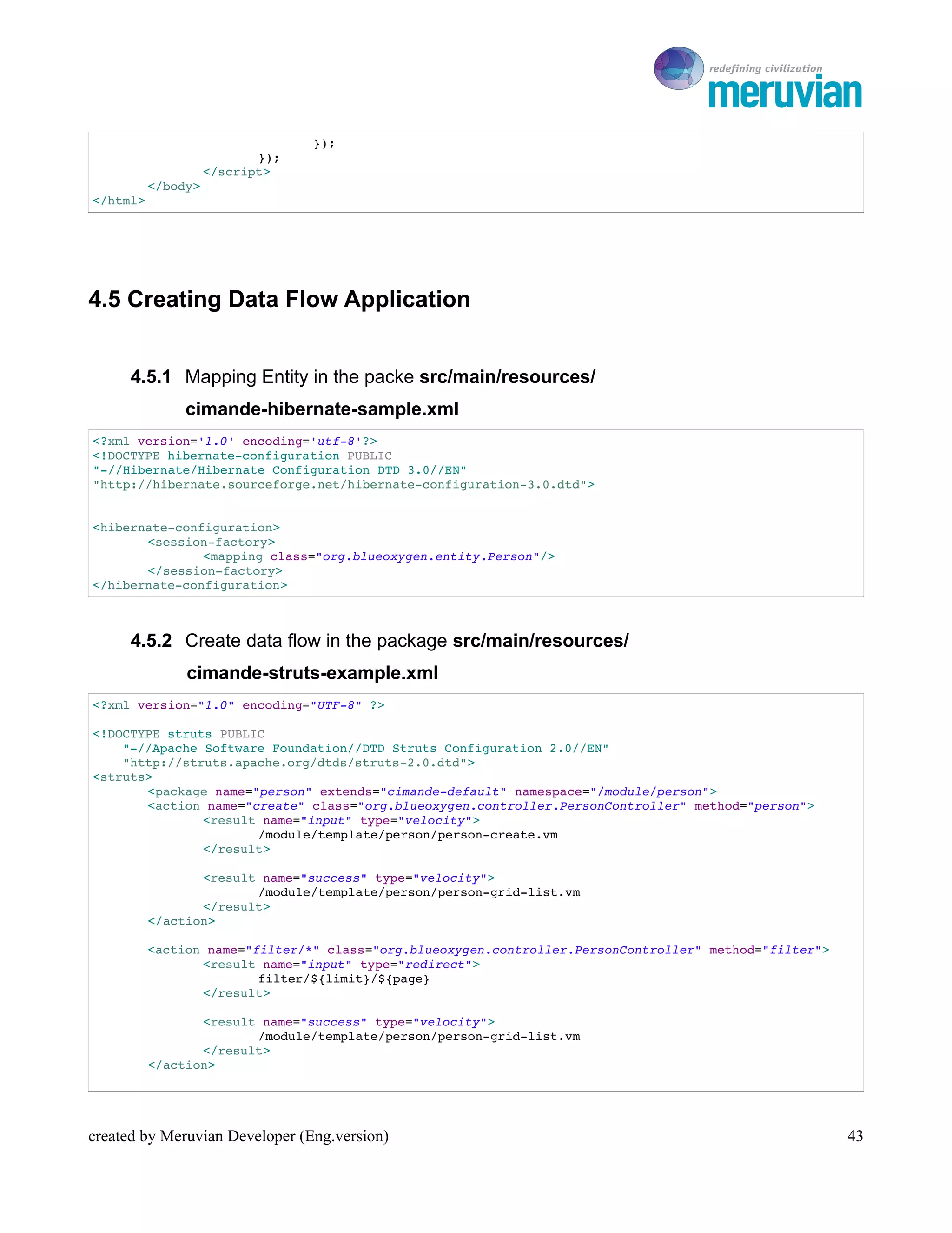 To Ro

                                 });
                           });
                    </script>
          </body>
</html>




4.5 Creating Data Flow Application


      4.5.1 Mapping Entity in the packe src/main/resources/
               cimande-hibernate-sample.xml
<?xml version='1.0' encoding='utf­8'?>
<!DOCTYPE hibernate­configuration PUBLIC
"­//Hibernate/Hibernate Configuration DTD 3.0//EN"
"http://hibernate.sourceforge.net/hibernate­configuration­3.0.dtd">


<hibernate­configuration>
       <session­factory>
               <mapping class="org.blueoxygen.entity.Person"/>
       </session­factory>
</hibernate­configuration>



      4.5.2 Create data flow in the package src/main/resources/
               cimande-struts-example.xml
<?xml version="1.0" encoding="UTF­8" ?>

<!DOCTYPE struts PUBLIC
    "­//Apache Software Foundation//DTD Struts Configuration 2.0//EN"
    "http://struts.apache.org/dtds/struts­2.0.dtd">
<struts>
       <package name="person" extends="cimande­default" namespace="/module/person">
       <action name="create" class="org.blueoxygen.controller.PersonController" method="person">
               <result name="input" type="velocity">
                      /module/template/person/person­create.vm
               </result>

                 <result name="success" type="velocity">
                        /module/template/person/person­grid­list.vm
                 </result>
          </action>

          <action name="filter/*" class="org.blueoxygen.controller.PersonController" method="filter">
                 <result name="input" type="redirect">
                         filter/${limit}/${page}
                 </result>

                 <result name="success" type="velocity">
                        /module/template/person/person­grid­list.vm
                 </result>
          </action>




created by Meruvian Developer (Eng.version)                                                             43
 