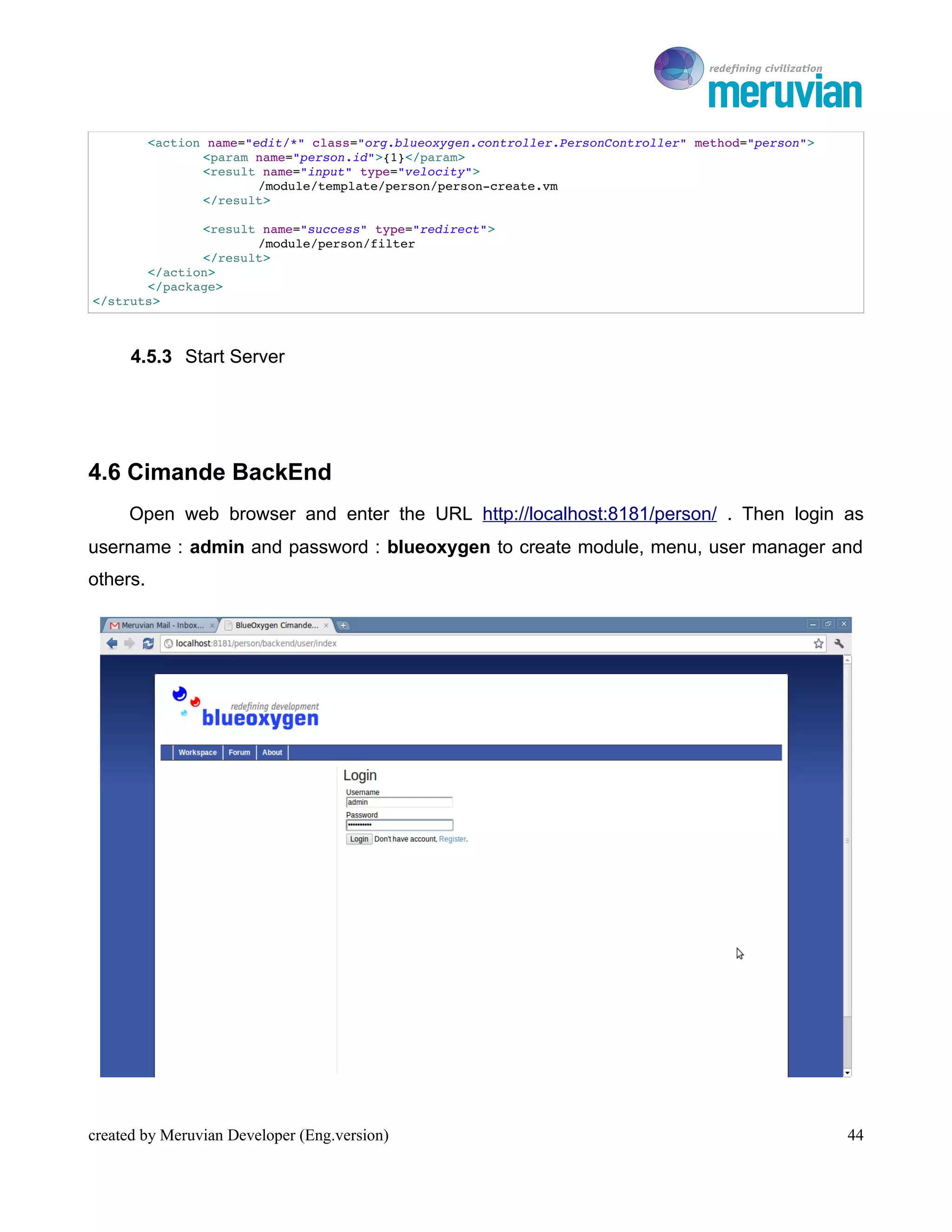 To Ro

          <action name="edit/*" class="org.blueoxygen.controller.PersonController" method="person">
                 <param name="person.id">{1}</param>
                 <result name="input" type="velocity">
                         /module/template/person/person­create.vm
                 </result>

              <result name="success" type="redirect">
                     /module/person/filter
              </result>
       </action>
       </package>
</struts>



      4.5.3 Start Server




4.6 Cimande BackEnd
     Open web browser and enter the URL http://localhost:8181/person/ . Then login as
username : admin and password : blueoxygen to create module, menu, user manager and
others.




created by Meruvian Developer (Eng.version)                                                              44
 