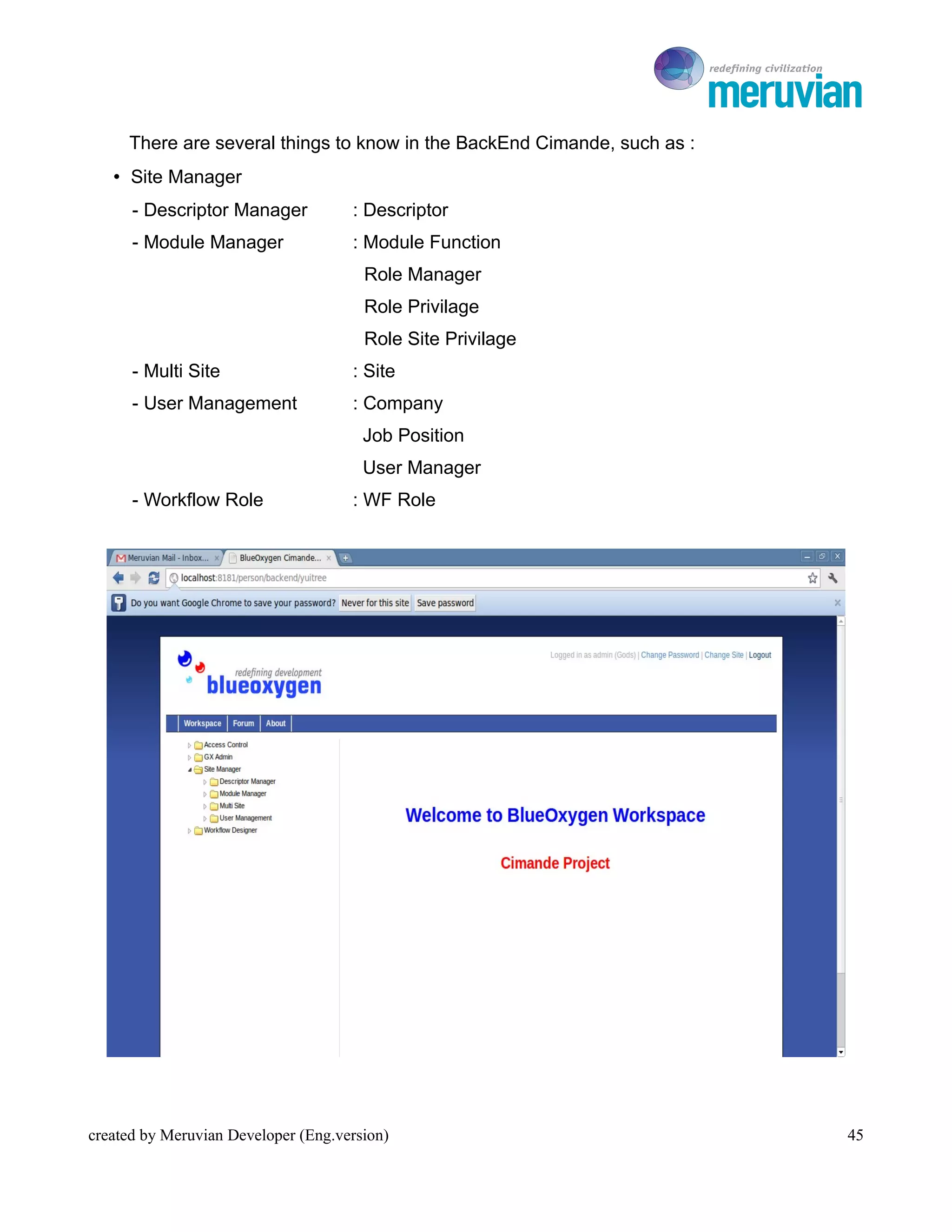 To Ro

     There are several things to know in the BackEnd Cimande, such as :
   • Site Manager
      - Descriptor Manager           : Descriptor
      - Module Manager               : Module Function
                                       Role Manager
                                       Role Privilage
                                       Role Site Privilage
      - Multi Site                   : Site
      - User Management              : Company
                                       Job Position
                                       User Manager
      - Workflow Role                : WF Role




created by Meruvian Developer (Eng.version)                                  45
 