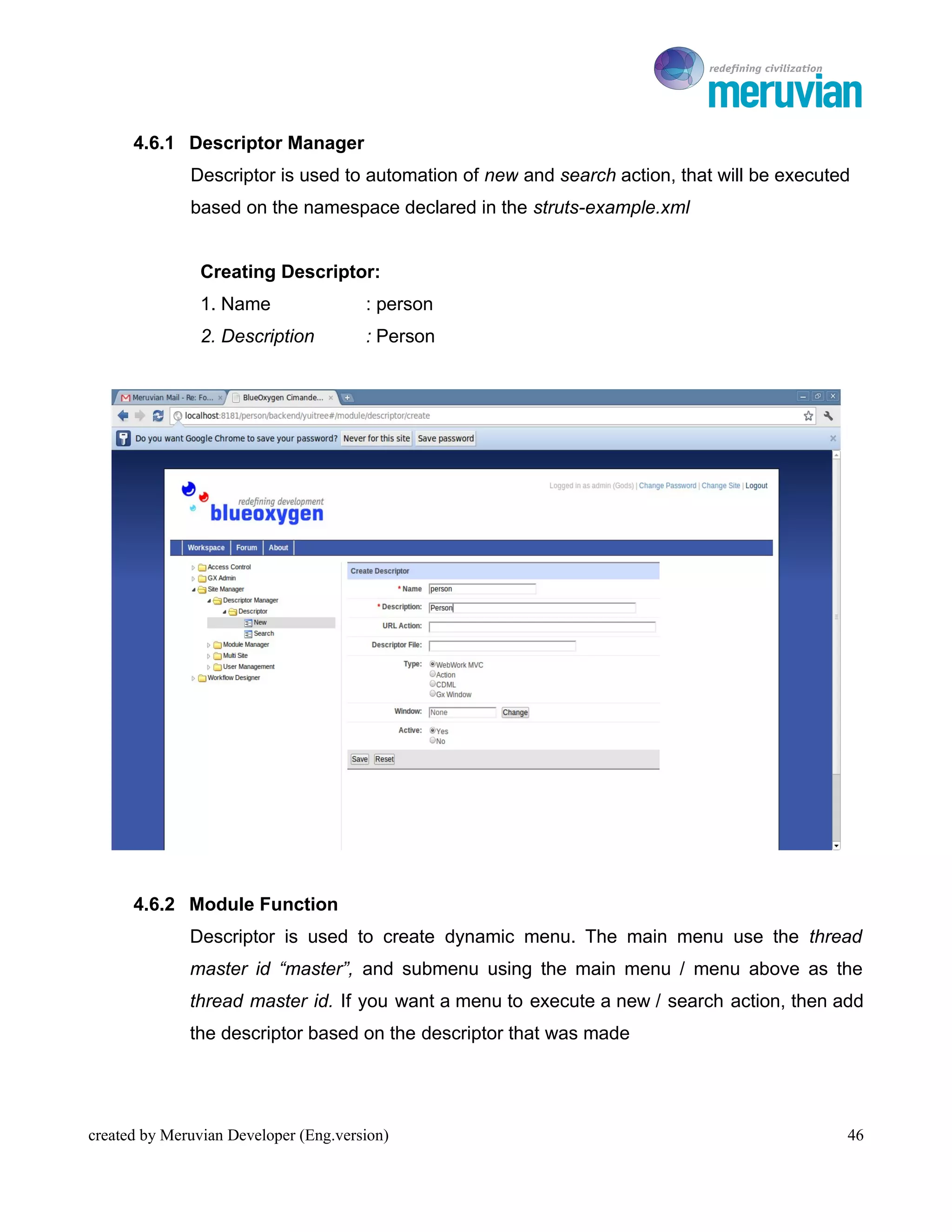 To Ro

      4.6.1 Descriptor Manager
              Descriptor is used to automation of new and search action, that will be executed
              based on the namespace declared in the struts-example.xml


                Creating Descriptor:
                1. Name                : person
                2. Description         : Person




      4.6.2 Module Function
              Descriptor is used to create dynamic menu. The main menu use the thread
              master id “master”, and submenu using the main menu / menu above as the
              thread master id. If you want a menu to execute a new / search action, then add
              the descriptor based on the descriptor that was made




created by Meruvian Developer (Eng.version)                                                  46
 