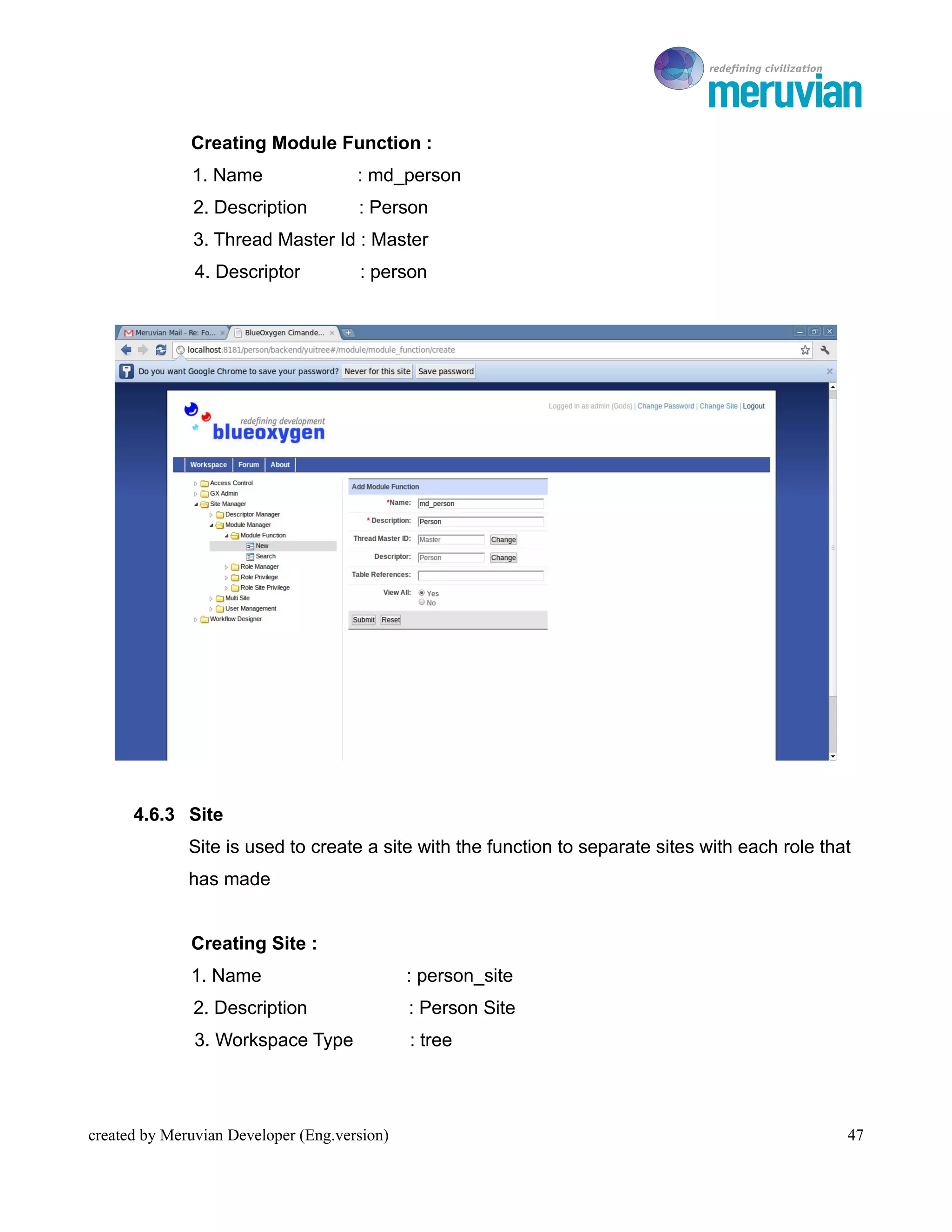 To Ro

              Creating Module Function :
              1. Name                 : md_person
               2. Description         : Person
               3. Thread Master Id : Master
               4. Descriptor          : person




      4.6.3 Site
              Site is used to create a site with the function to separate sites with each role that
              has made


              Creating Site :
              1. Name                         : person_site
               2. Description                 : Person Site
               3. Workspace Type              : tree




created by Meruvian Developer (Eng.version)                                                       47
 