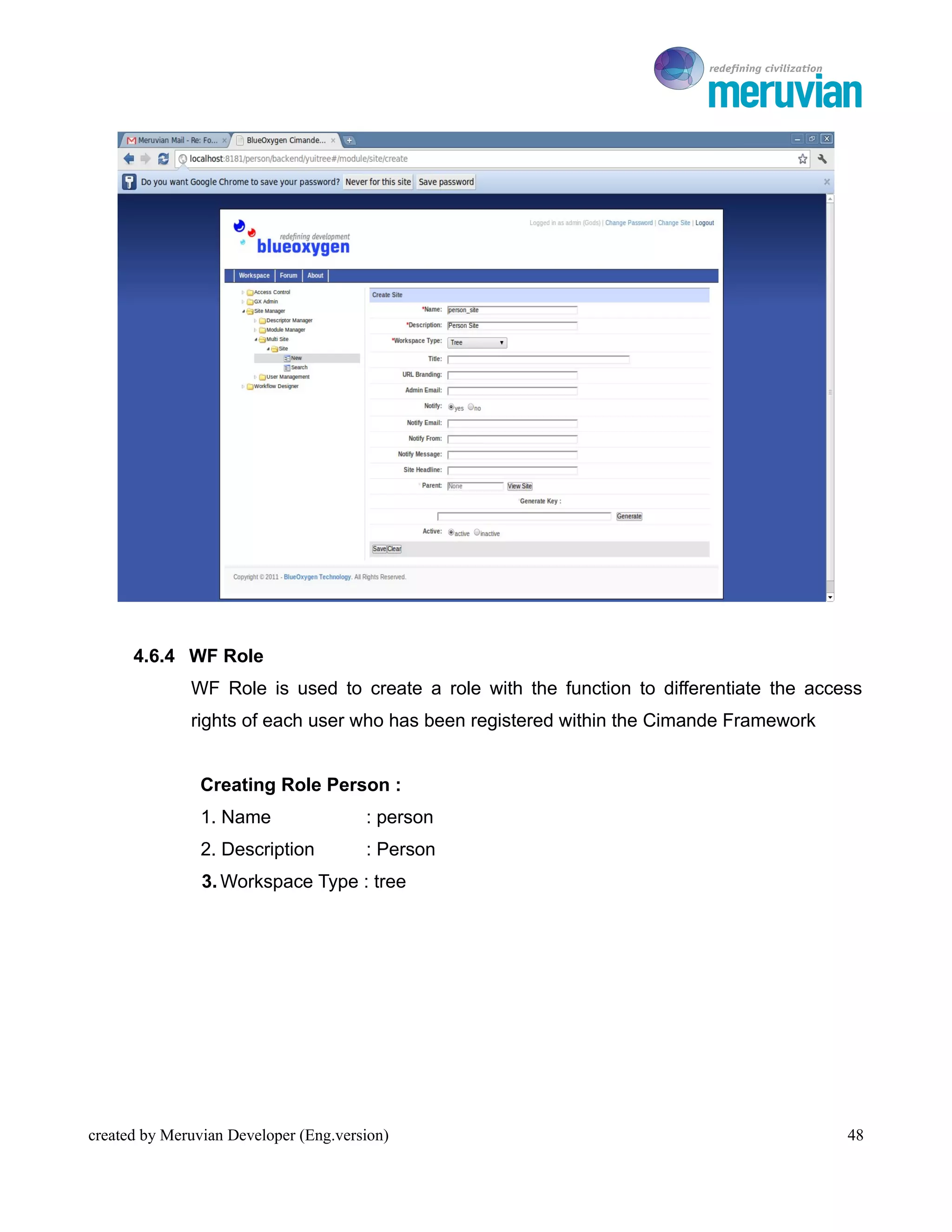To Ro




      4.6.4 WF Role
              WF Role is used to create a role with the function to differentiate the access
              rights of each user who has been registered within the Cimande Framework


                Creating Role Person :
                1. Name                : person
                2. Description         : Person
                3. Workspace Type : tree




created by Meruvian Developer (Eng.version)                                                 48
 