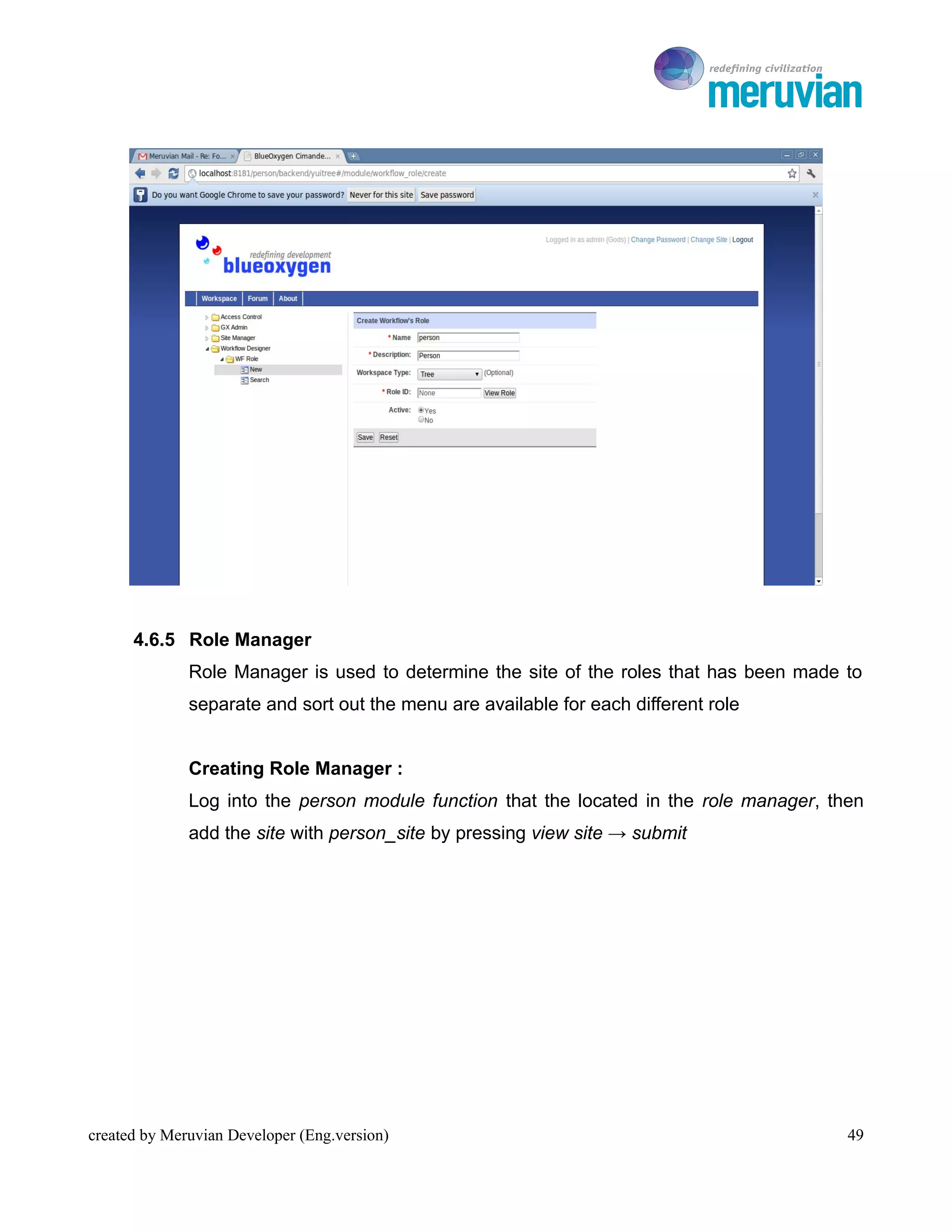 To Ro




      4.6.5 Role Manager
              Role Manager is used to determine the site of the roles that has been made to
              separate and sort out the menu are available for each different role


              Creating Role Manager :
              Log into the person module function that the located in the role manager, then
              add the site with person_site by pressing view site → submit




created by Meruvian Developer (Eng.version)                                               49
 