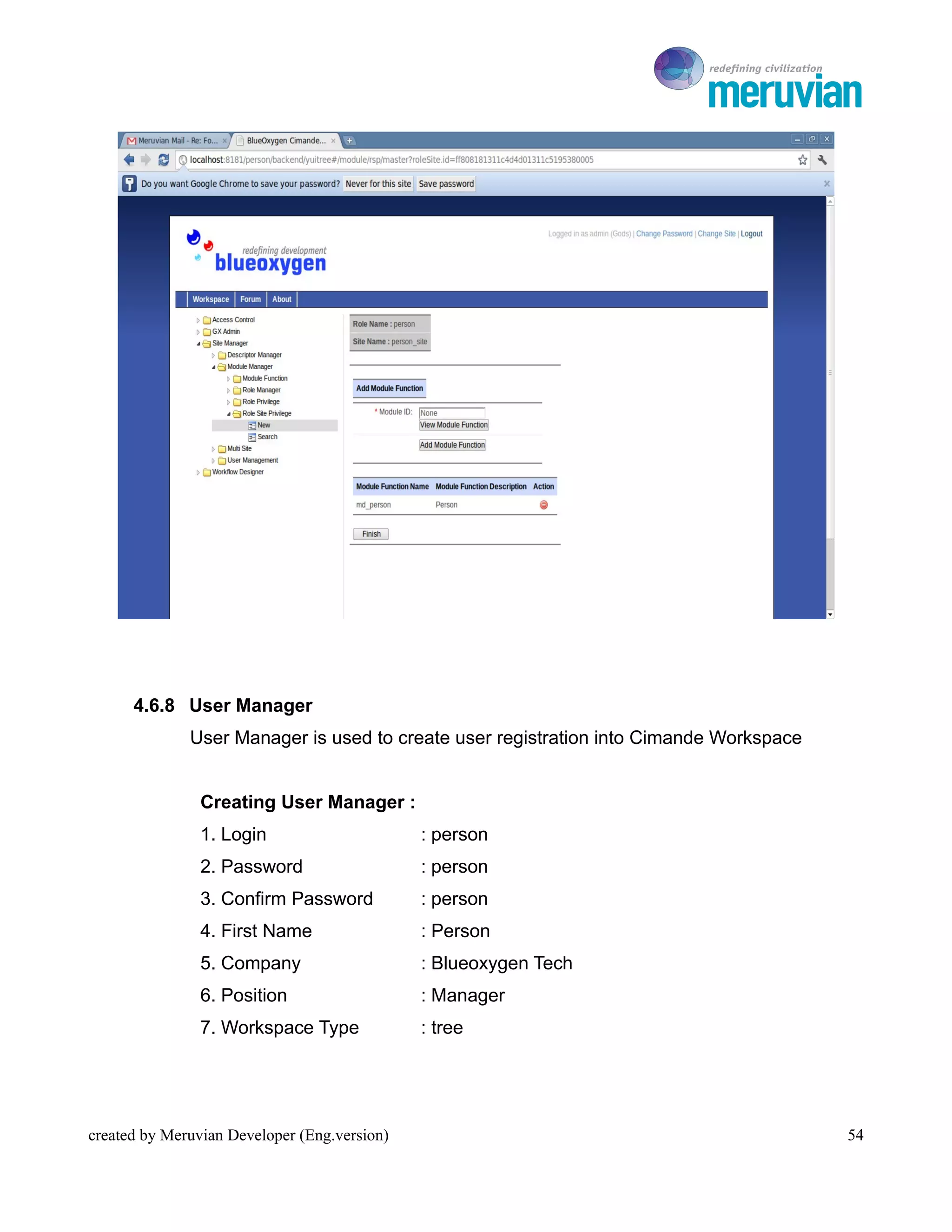 To Ro




      4.6.8 User Manager
              User Manager is used to create user registration into Cimande Workspace


                Creating User Manager :
                1. Login                      : person
                2. Password                   : person
                3. Confirm Password           : person
                4. First Name                 : Person
                5. Company                    : Blueoxygen Tech
                6. Position                   : Manager
                7. Workspace Type             : tree




created by Meruvian Developer (Eng.version)                                                54
 