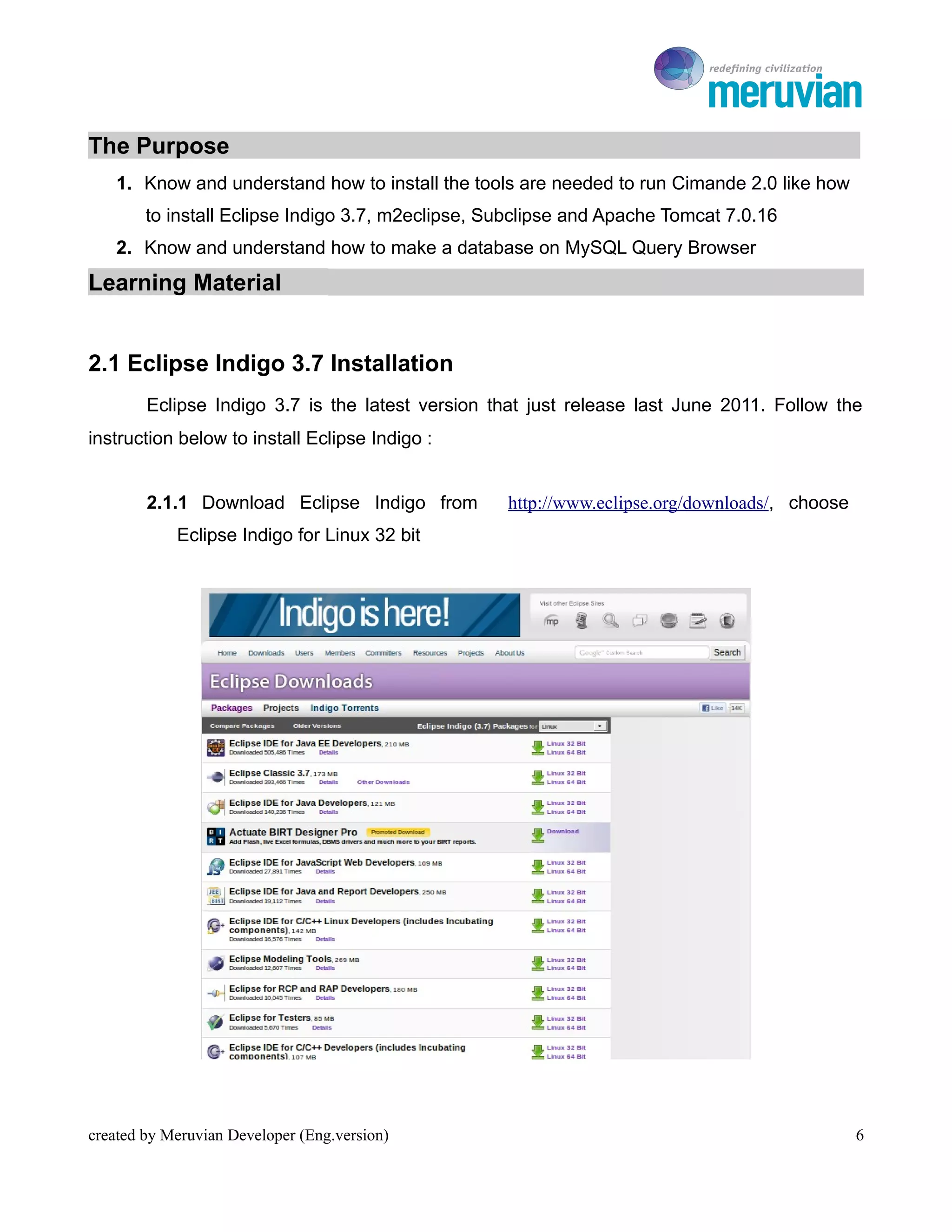 To Ro

The Purpose
    1. Know and understand how to install the tools are needed to run Cimande 2.0 like how
        to install Eclipse Indigo 3.7, m2eclipse, Subclipse and Apache Tomcat 7.0.16
    2. Know and understand how to make a database on MySQL Query Browser
Learning Material


2.1 Eclipse Indigo 3.7 Installation
        Eclipse Indigo 3.7 is the latest version that just release last June 2011. Follow the
instruction below to install Eclipse Indigo :


        2.1.1 Download Eclipse Indigo from         http://www.eclipse.org/downloads/, choose
            Eclipse Indigo for Linux 32 bit




created by Meruvian Developer (Eng.version)                                                    6
 