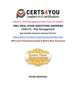 CIMA P3 - Risk Management exam in just 24 HOURS!
100% REAL EXAM QUESTIONS ANSWERS
CIMA P3 - Risk Management
Buy Complete Questions Answers File from
http://www.certs4you.com/cima/p3-dumps.html
100% Exam Passing Guarantee & Money Back Assurance
Sample Questions
 
