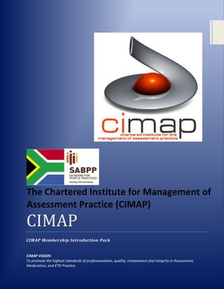 The Chartered Institute for Management of
Assessment Practice (CIMAP)
CIMAP
CIMAP Membership Introduction Pack


CIMAP VISION:
To promote the highest standards of professionalism, quality, competence and integrity in Assessment,
Moderation, and ETD Practice.
 