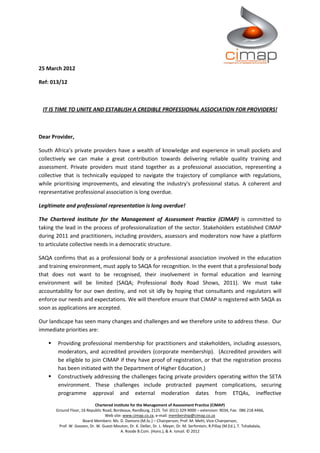 25 March 2012

Ref: 013/12



 IT IS TIME TO UNITE AND ESTABLISH A CREDIBLE PROFESSIONAL ASSOCIATION FOR PROVIDERS!



Dear Provider,

South Africa’s private providers have a wealth of knowledge and experience in small pockets and
collectively we can make a great contribution towards delivering reliable quality training and
assessment. Private providers must stand together as a professional association, representing a
collective that is technically equipped to navigate the trajectory of compliance with regulations,
while prioritising improvements, and elevating the industry's professional status. A coherent and
representative professional association is long overdue.

Legitimate and professional representation is long overdue!

The Chartered Institute for the Management of Assessment Practice (CIMAP) is committed to
taking the lead in the process of professionalization of the sector. Stakeholders established CIMAP
during 2011 and practitioners, including providers, assessors and moderators now have a platform
to articulate collective needs in a democratic structure.

SAQA confirms that as a professional body or a professional association involved in the education
and training environment, must apply to SAQA for recognition. In the event that a professional body
that does not want to be recognised, their involvement in formal education and learning
environment will be limited (SAQA; Professional Body Road Shows, 2011). We must take
accountability for our own destiny, and not sit idly by hoping that consultants and regulators will
enforce our needs and expectations. We will therefore ensure that CIMAP is registered with SAQA as
soon as applications are accepted.

Our landscape has seen many changes and challenges and we therefore unite to address these. Our
immediate priorities are:

       Providing professional membership for practitioners and stakeholders, including assessors,
        moderators, and accredited providers (corporate membership). (Accredited providers will
        be eligible to join CIMAP if they have proof of registration, or that the registration process
        has been initiated with the Department of Higher Education.)
       Constructively addressing the challenges facing private providers operating within the SETA
        environment. These challenges include protracted payment complications, securing
        programme approval and external moderation dates from ETQAs, ineffective
                            Chartered Institute for the Management of Assessment Practice (CIMAP)
       Ground Floor, 16 Republic Road, Bordeaux, Randburg, 2125. Tel: (011) 329-9000 – extension: 9034, Fax: 086 218 4466,
                                  Web site: www.cimap.co.za, e-mail: membership@cimap.co.za
                      Board Members: Ms. D. Damons (M.Sc.) – Chairperson; Prof. M. Mehl, Vice-Chairperson,
        Prof. W. Goosen, Dr. W. Guest-Mouton, Dr. K. Deller, Dr. L. Meyer, Dr. M. Serfontein, R.Pillay (M.Ed.), T. Tshabalala,
                                          A. Roode B.Com. (Hons.), & A. Ismail. © 2012
 