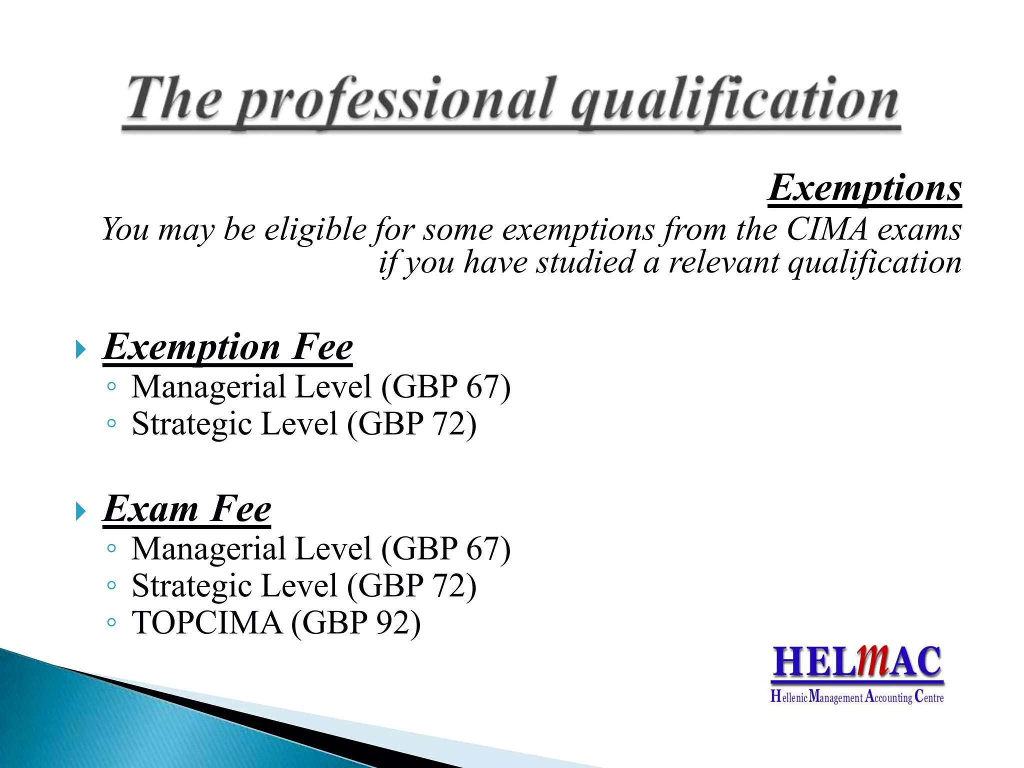 ExemptionsYoumaybeeligiblefor someexemptionsfromthe CIMA examsifyouhavestudied a relevantqualificationExemptionFeeManagerialLevel(GBP67)StrategicLevel(GBP72)ExamFeeManagerialLevel(GBP67) StrategicLevel(GBP72)TOPCIMA (GBP92)The professional qualification