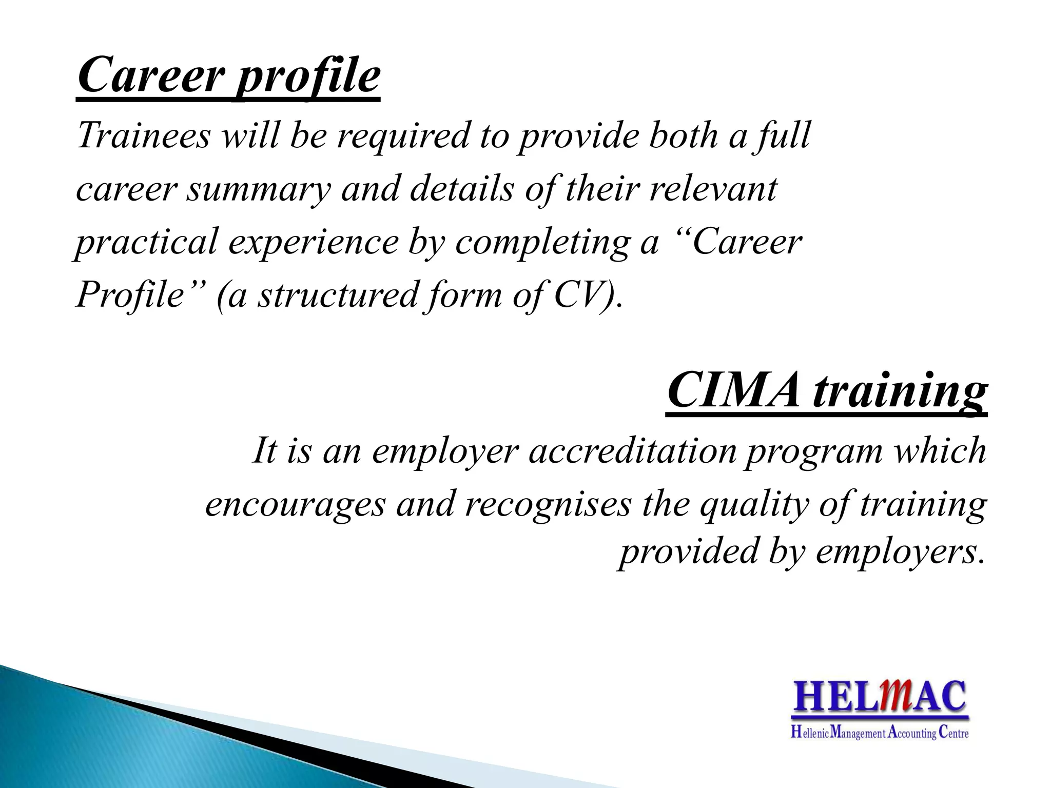 Career profileTrainees will be required to provide both a fullcareer summary and details of their relevant practical experience by completing a “Career Profile” (a structured form of CV).CIMA trainingIt is an employer accreditation program which encourages and recognises the quality of training provided by employers.