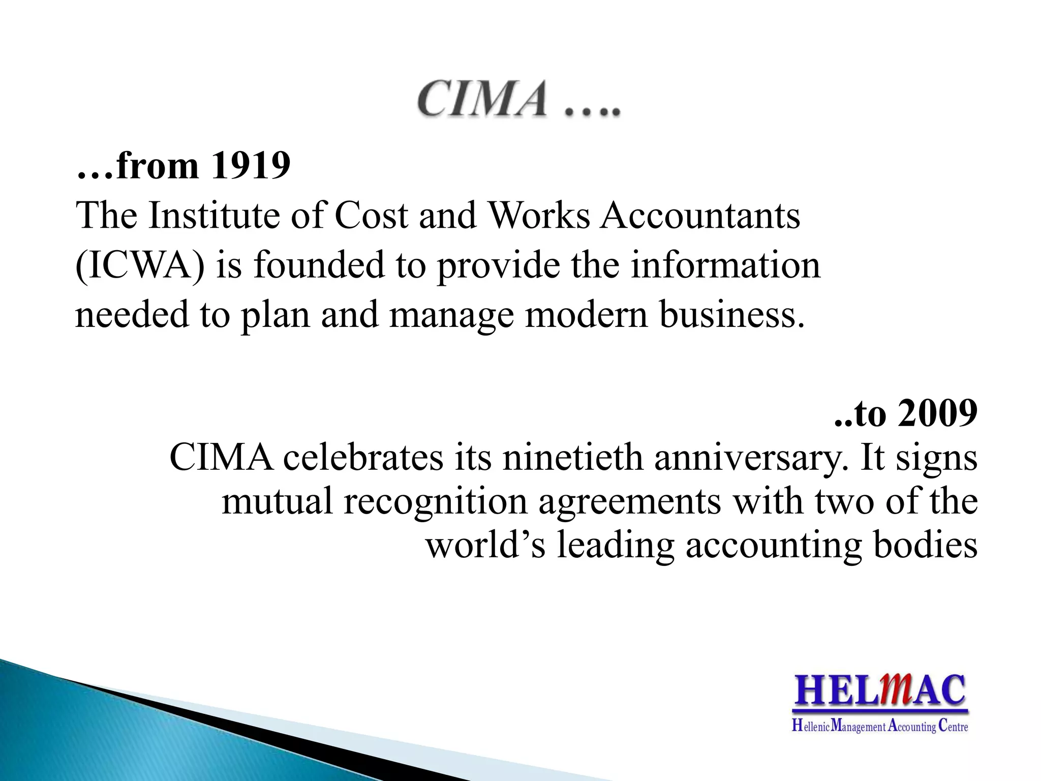 …from 1919 TheInstituteofCostand Works Accountants(ICWA) isfoundedtoprovidetheinformationneededtoplanandmanagemodernbusiness...to 2009 CIMA celebratesitsninetiethanniversary. Itsignsmutualrecognitionagreementswithtwooftheworld’sleadingaccountingbodiesCIMA ….