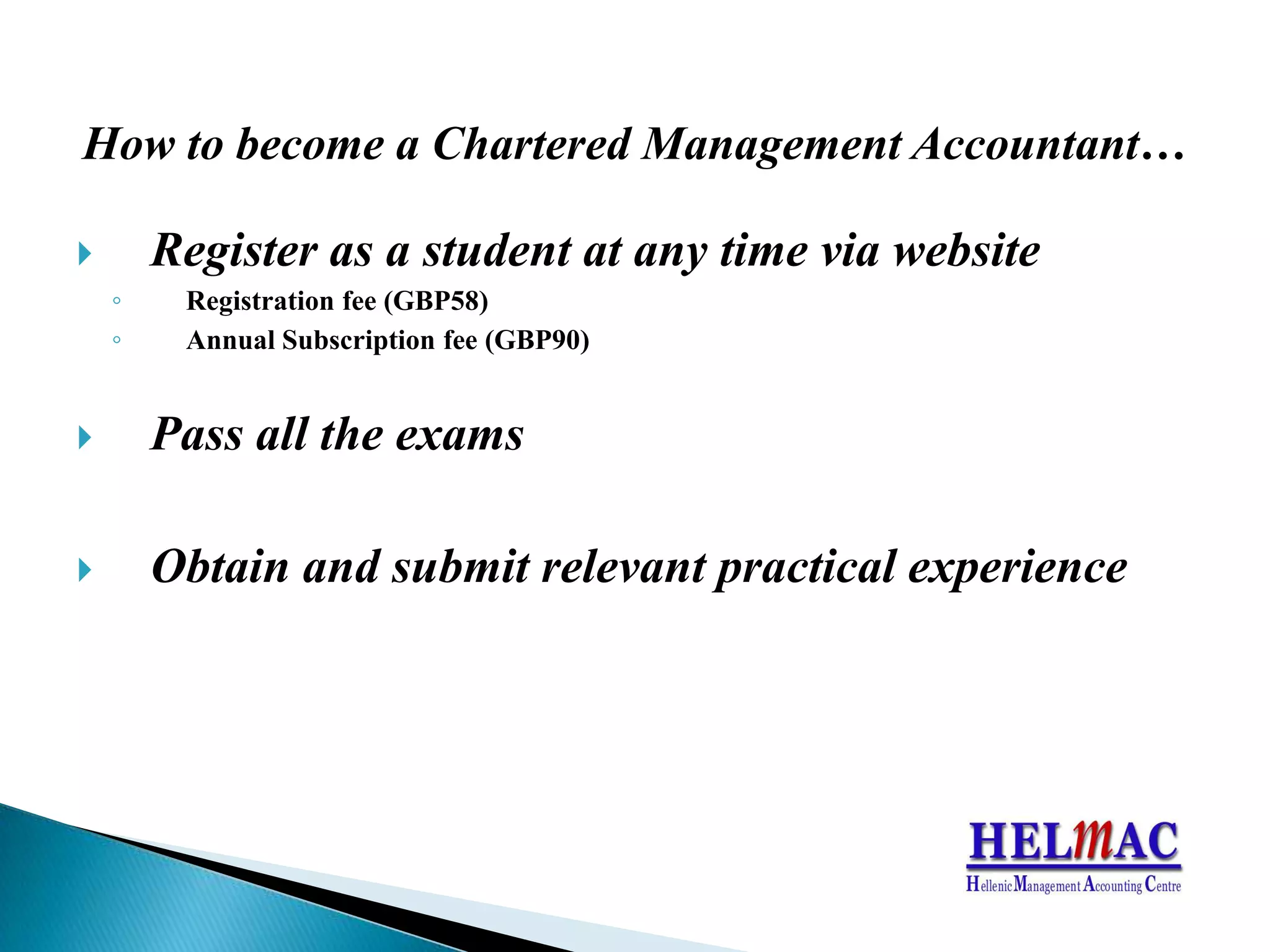 How to become a Chartered Management Accountant…Register as a student at any time via websiteRegistration fee(GBP58) AnnualSubscription fee(GBP90)Pass all the examsObtain and submit relevant practical experience
