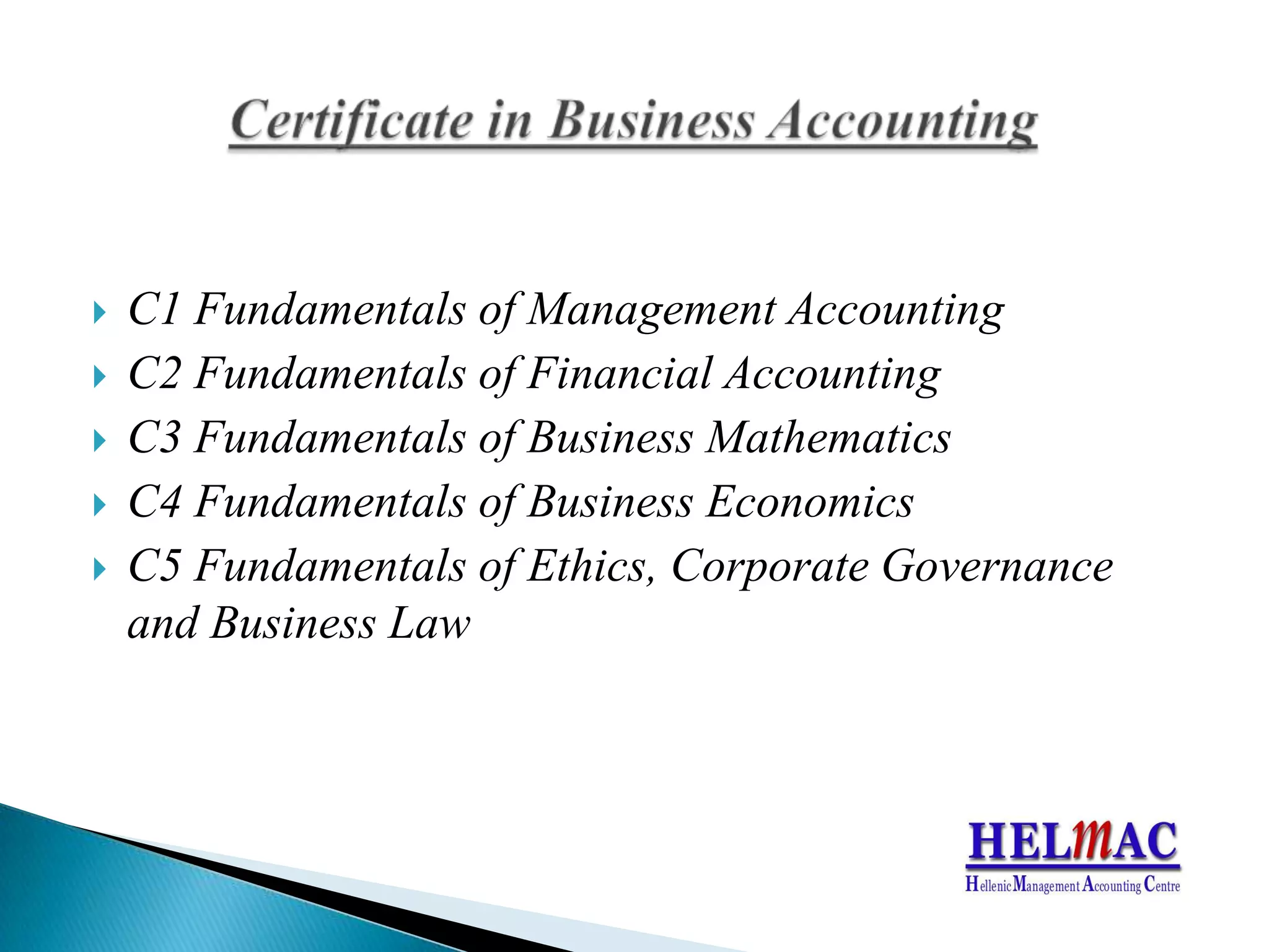 C1 Fundamentals ofManagementAccountingC2 Fundamentals ofFinancialAccountingC3 Fundamentals ofBusinessMathematicsC4 Fundamentals ofBusinessEconomicsC5 Fundamentals ofEthics, CorporateGovernanceandBusinessLawCertificate in Business Accounting