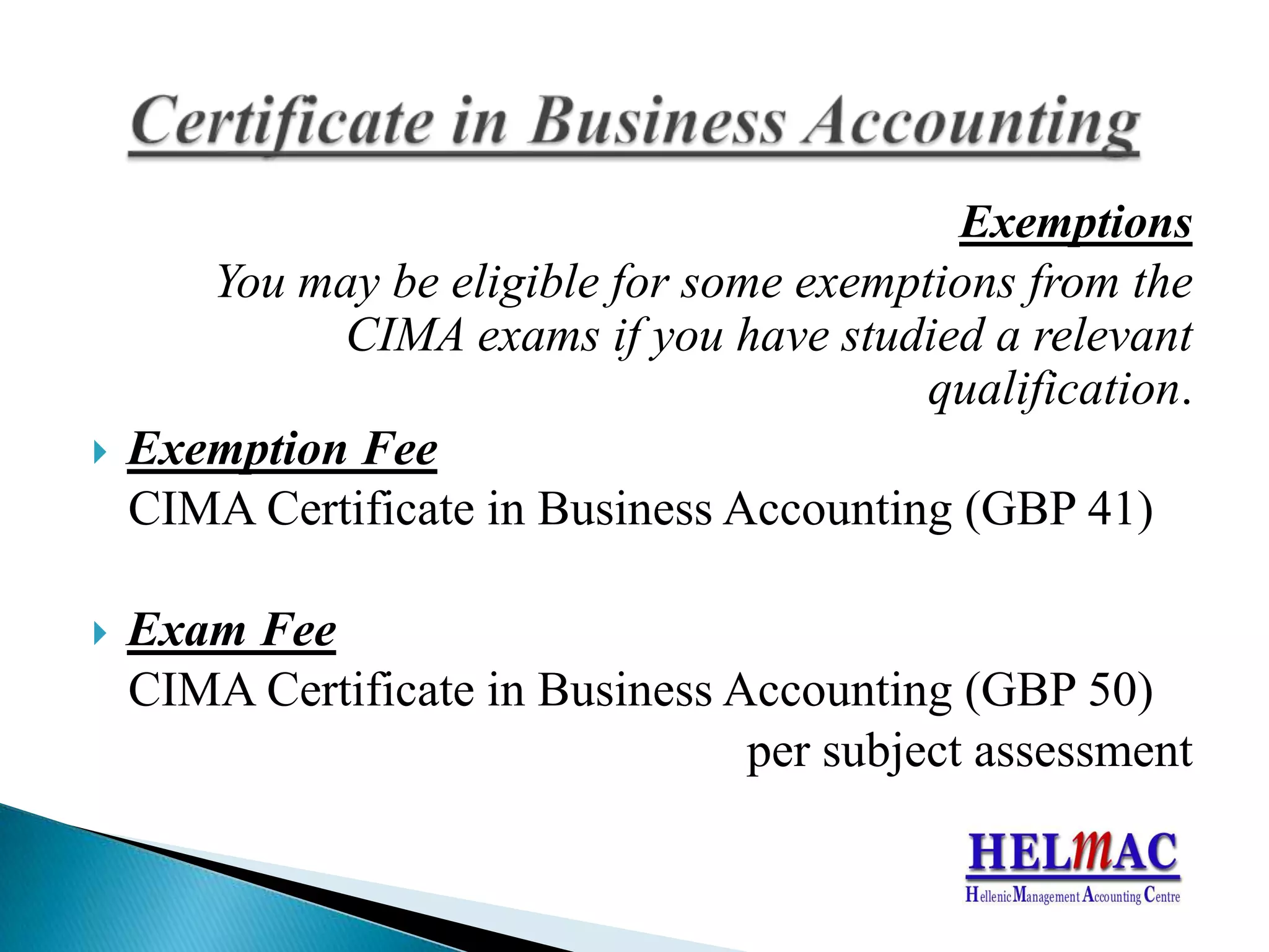ExemptionsYoumaybeeligiblefor someexemptionsfromthe CIMA examsifyouhavestudied a relevantqualification. ExemptionFeeCIMA CertificateinBusinessAccounting(GBP41)ExamFeeCIMA CertificateinBusinessAccounting(GBP 50)persubjectassessmentCertificateinBusinessAccounting