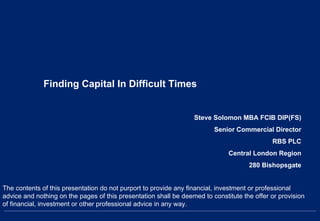 Finding Capital In Difficult Times
Steve Solomon MBA FCIB DIP(FS)
Senior Commercial Director
RBS PLC
Central London Region
280 Bishopsgate
The contents of this presentation do not purport to provide any financial, investment or professional
advice and nothing on the pages of this presentation shall be deemed to constitute the offer or provision
of financial, investment or other professional advice in any way.
 