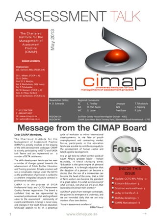 1
 
 
 
 
 
 www.cimap.co.za
 
 
 
 
 ⇢
Message from the CIMAP Board
Dear	
  CIMAP	
  Members,
The	
   Chartered	
   Institute	
   for	
   the	
  
Management	
   of	
   Assessment	
   Practice	
  
(CIMAP)	
  is	
  actively	
   involved	
  in	
  the	
   shaping	
  
of	
  the	
  skills	
  development	
  landscape.	
  CIMAP	
  
is	
  actively	
   participating	
  in	
  QCTO	
  and	
  SAQA	
  
task	
   Teams	
   and	
   are	
   represented	
   on	
   	
   a	
  
number	
  of	
  SETA	
  task	
  teams.	
  
The	
  skills	
  development	
  landscape	
  has	
  seen	
  
a	
   number	
   of	
   changes	
  geared	
   towards	
   the	
  
advancement	
   of	
   Public	
   Further	
   Education	
  
and	
  Training	
  provision.	
  Private	
  provision	
  will	
  
see	
   a	
   remarkable	
   change	
   under	
   the	
   QCTO	
  
as	
  the	
  proliferation	
  of	
  provision	
  is	
  curbed	
  to	
  
a	
   coherent	
   integrated	
  structure	
   centred	
   in	
  
professional	
  validation.	
  
CIMAP	
   is	
   in	
   the	
   process	
   of	
   SAQA	
  
Professional	
   body	
   and	
   QCTO	
   Assessment	
  
Quality	
   Partner	
   registration.	
   The	
   board	
   is	
  
conﬁdent	
   that	
   we	
   are	
   represented	
   by	
  
seasoned	
  professionals	
  that	
  add	
  signiﬁcant	
  
value	
   to	
   the	
   assessment	
   	
   community	
   of	
  
expert	
  practitioners.	
   Change	
   is	
  never	
  easy,	
  
and	
  changes	
  in	
  the	
  South	
  African	
  education	
  
landscape	
   appears	
   to	
   be	
   on	
   a	
   perpetual	
  
cycle	
   of	
   evolution	
   to	
   mirror	
   international	
  
developments.	
   In	
   the	
   face	
   of	
   youth	
  
unemployment	
   and	
   contracting	
   market	
  
forces,	
   participants	
   in	
   the	
   education	
  
landscape	
  are	
  able	
  to	
  contribute	
  uniquely	
  to	
  
the	
   development	
   of	
   human	
   capital	
   and	
  
talent	
  pipeline	
  development.	
  
It	
   is	
  an	
  apt	
   time	
   to	
   reﬂect	
  on	
  the	
   words	
  of	
  
South	
   Africa's	
   greatest	
   leader	
   -­‐	
   Nelson	
  
Mandela,	
   in	
   these	
   changing	
   times	
  
"Education	
  is	
  the	
   great	
   engine	
   of	
  personal	
  
development.	
   It	
   is	
   through	
  education	
   that	
  
the	
   daughter	
   of	
   a	
   peasant	
   can	
   become	
   a	
  
doctor,	
   that	
   the	
   son	
  of	
   a	
   mineworker	
   can	
  
become	
  the	
   head	
  of	
   the	
   mine,	
   that	
  a	
   child	
  
of	
  farm	
   workers	
  can	
  become	
   the	
   president	
  
of	
  a	
  great	
  nation.	
  It	
  is	
  what	
  we	
  make	
  out	
  of	
  
what	
  we	
  have,	
  not	
  what	
  we	
  are	
   given,	
  that	
  
separates	
  one	
  person	
  from	
  another."
As	
  CIMAP	
  grows	
  from	
  strength	
  to	
  strength,	
  
the	
  journey	
  to	
  emergence	
  is	
  underway,	
  and	
  
we	
   are	
   reminded	
   daily	
   that	
   we	
   are	
   truly	
  
masters	
  of	
  our	
  own	
  destiny.	
  	
  
	
  Yours	
  in	
  assessment	
  excellence!
CIMAP	
  Board
ASSESSMENT TALK
The	
  Chartered	
  
Institute	
  for	
  the	
  
Management	
  of	
  
Assessment	
  
Practice
(CIMAP)
BOARD	
  MEMBERS
Chairperson:	
  	
  
D.E.	
  Damons	
  MSc;	
  (FCIEA	
  U.K)
	
  	
  
Dr.	
  L.	
  Meyer;	
  (FCIEA	
  U.K);	
  
Dr.	
  K.	
  Deller;	
  
Prof.	
  D.	
  S.	
  Matjila;
Mr.	
  P.	
  Mathebula;	
  (BEd	
  Hons)
Mr.	
  T.	
  Tshabalala;
Dr.	
  W.	
  Goosen;	
  (FCIEA	
  U.K);
Mrs.	
  R.	
  Pillay;	
  (M.Ed.);
Dr.	
  M.	
  Serfontein;	
  (FCIEA	
  U.K);
T	
  -­‐	
  011	
  704	
  7956
F	
  -­‐	
  086	
  687	
  0417
W	
  -­‐	
  www.cimap.co.za
M	
  -­‐	
  admin@cimap.co.za
May2013
NewsleYer	
  Editor:	
   Regional	
  Conveners:
H.	
  D.	
  Edwards	
  	
   	
   EC	
   L.	
  Findlay	
   	
   Limpopo	
  	
   T.	
  Tshabalala
	
   	
   	
   GA	
   H.	
  Van	
  Twisk	
   	
   KZN	
   	
   J.	
  Topping
	
   	
   	
   WC	
   S.	
  Louw	
   	
  	
   	
   FreeState	
   P.	
  Lala
REGION	
  KZN	
   	
   1st	
  Floor	
  Cowey	
  House	
  Morningside	
  Durban	
  -­‐	
  4001
REGION	
  WC	
   	
   CIMAP	
  Suite	
  West	
  Block	
  Tannery	
  Park	
  23	
  Belmont	
  Road	
  Rondebosch	
  -­‐	
  7700
INSIDE THIS
ISSUE
Update:	
  QCTO	
  RPL	
  Policy	
  -­‐	
  2
Ethics	
  in	
  Education	
  -­‐	
  3	
  
Study	
  on	
  work	
  readiness	
  -­‐	
  4
A	
  day	
  in	
  the	
  life	
  of	
  -­‐	
  6
Birthday	
  Greetings	
  -­‐	
  7
SMME	
  Noticeboard	
  -­‐	
  8
 