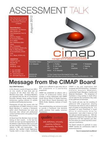 ASSESSMENT TALK

                                                             August 2012
       The	
   Chartered	
   Institute	
  
       for	
  the	
  Management	
  of	
  
         Assessment	
  Practice
                     (CIMAP)

      Board	
  Members:
      Chairperson:	
  	
  D.E	
  Damons	
  
      MSc;	
  (FCIEA	
  U.K)	
  
      Vice-­‐Chairperson:	
  Prof.	
  M.	
  
      Mehl,	
  
      Prof.	
  D	
  S.	
  Matjila;	
  
      Dr.	
  W.	
  Guest-­‐Mouton;
      Dr.	
  K.	
  Deller;
      Mr.	
  P.	
  Mathebula	
  (BEd	
  
      Hons)
      Mr.	
  T.	
  Tshabalala;
      Dr.	
  W.	
  Goosen,	
  (FCIEA	
  U.K);
      Mrs.	
  R.	
  Pillay	
  (M.Ed.);
      Dr.	
  M.	
  Serfontein,	
  (FCIEA	
  
      U.K);
      Dr.	
  L.	
  Meyer,	
  (FCIEA	
  U.K);

      HEADOFFICE
      CIMAP	
  Suite	
  16
                                                            Newsle^er	
  Editor:	
                           Regional	
  Conveners:
      Republic	
  Rd
      Bordeaux                                              H.	
  D.	
  Edwards	
  	
   	
                   EC	
       L.	
  Findlay	
                        	
               Limpopo	
  	
                        T.	
  Tshabalala
      Randburg	
  -­‐	
  2125                               	
             	
           	
                   GA	
       H.	
  Van	
  Twisk	
                   	
               KZN	
    	
                          J.	
  Topping
                                                            	
             	
           	
                   CPT	
      S.	
  Louw	
   	
  	
                  	
               FreeState	
                          S.	
  Lala
      T	
  -­‐	
  011	
  329	
  9000                        	
             	
           	
                   Ethics	
   H.	
  D.	
  Edwards
      F	
  -­‐	
  086	
  218	
  4466
      W	
  -­‐	
  www.cimap.co.za                           REGION	
  KZN	
                 	
               1st	
  Floor	
  Cowey	
  House	
  Morningside	
  Durban	
  -­‐	
  4001
      M	
  -­‐	
  admin@cimap.co.za                         REGION	
  WC	
                  	
               CIMAP	
  Suite	
  West	
  Block	
  Tannery	
  Park	
  23	
  Belmont	
  Road	
  Rondebosch	
  -­‐	
  7700



     Message from the CIMAP Board
     Dear	
  CIMAP	
  Members,                                                         (Grade	
   12)	
   is	
   suﬃcient	
   to	
  gain	
  entry	
   into	
   an	
       CIMAP	
   is	
   the	
   only	
   organisation	
   that	
  
     In	
  this	
  Women’s	
  month	
  of	
  August	
  we	
   reﬂect	
                 R P L	
   p r o g r a m m e	
   o r	
   a	
   L e a r n e r s h i p	
              recognises	
  all	
  ETD	
  Practitioners	
  -­‐ 	
  Facilitators	
  
     on	
   nine	
   months	
   of	
   hard	
   work	
   and	
   we	
                  programme.                                                                         ( t r a i n e r s ) ;	
   A s s e s s o r s ;	
   M o d e r a t o r s ;	
  
     recognise	
   all	
   the	
   eﬀort	
   that	
   YOU,	
   our	
                   CIMAP	
   has	
   established	
   an	
   alliance	
   with	
   a	
                 Learnership	
   Project	
   Managers;	
  Coaches	
   and	
  
     Members	
  have	
   made.	
   	
   The	
   Board	
   Members	
                    number	
   of	
   professional	
   bodies	
   which	
                              Materials	
   Developers.	
   	
   The	
   recognition	
   of	
  
     are	
   cognisant	
   that	
   the	
   life	
   of	
   a	
   Practitioner	
       includes	
   a	
   strong	
   relationship	
   with	
   SABPP	
                    Facilitators	
   is	
   long	
   overdue	
   in	
   South	
   Africa	
  
     ﬂuctuates	
   between	
   being	
   wading	
   through	
                          (South	
   African	
   Board	
   of	
   People	
   Practices),	
                   and	
   we	
   welcome	
   the	
  contribution	
  they	
  make	
  
     bureaucracy,	
   guiding	
   Learners	
   to	
   achieve	
                        the	
   South	
   African	
   Payroll	
   Association	
   and	
                    to	
  the	
  upliftment	
  of	
  individuals.
     excellence	
  and	
  ﬁnding	
  new	
  business.                                   PRISA	
   (Public	
   Relations	
   Institute	
   of	
   South	
                   This	
   month	
   will	
   also	
   see	
   the	
   unveiling	
   of	
  
     Practitioners	
   all	
   over	
   the	
   country	
   who	
   are	
              Africa).	
  	
  	
  	
  	
  	
  	
  	
  	
                                         additional	
   CPD	
   programmes	
   allowing	
  
     proud	
  Members	
  of	
  CIMAP	
   continue	
   to	
  assist	
                   That	
   notwithstanding,	
  we	
  continue	
  our	
  quest	
  	
                  Practitioners	
  the	
  means	
  to	
  add	
   an	
  additional	
  
     Board	
   Members	
   in	
   creating	
   a	
   framework	
                       to	
   provide	
   a	
   framework	
   that	
   demands	
                          layer	
   of	
   quality	
   to	
   everything	
   they	
   do.	
   	
   It	
   is	
  
     within	
   which	
   Practitioners	
   can	
   excel	
   and	
                    quality	
   practices	
   from	
   quality	
   conscious	
                         incumbent	
   on	
   every	
   Practitioner	
   in	
   South	
  
     show-­‐case	
   their	
   ethical	
   and	
   professional	
                      Practitioners.	
                                                                   A f r i c a	
   t o	
   c o n t i n u o u s l y	
   s t r i v e	
   f o r	
  
     conduct	
  and	
  their	
  pride	
  in	
   the	
  quality	
  of	
  work	
                                                                                            improvement	
   -­‐	
   even	
  when	
   it	
   seems	
   as	
  if	
   all	
  
     they	
  produce.                                                                                                                                                     the	
   odds	
  are	
   stacked	
   against	
   you.	
   	
  With	
  the	
  

     At	
   Board	
  level	
   the	
   Members	
   have	
   not	
   been	
                  quality |ˈkwäləәtē|                                                           CIMAP	
  CPD	
  Programme	
   YOU	
  select	
   the	
  CPD	
  
                                                                                                                                                                          programmes	
   that	
   best	
   represent	
   your	
   ﬂair;	
  
     resting	
   on	
   their	
   Laurels.	
   	
   In	
   the	
   last	
   four	
                                                                                        the	
  area	
   where	
   you	
  would	
  most	
  like	
  to	
  show-­‐
     months	
   we	
   have	
   secured	
   representation	
   on	
                                 skill,	
  skilfulness,	
  virtuosity,	
                               case	
  your	
  constituency.
     the	
  Western	
  Cape	
   Premier	
  Skills	
  Council	
   and	
                                  expertise,	
  brilliance,	
  
     we	
   have	
   obtained	
   a	
   directive	
   from	
   SAQA	
   in	
                                                                                              The	
   Board	
   extends	
   its	
   gratitude	
   to	
   every	
  
     relation	
   to	
   RPL	
   and	
   Learnerships.	
   	
   This	
                              craftsmanship,	
  ﬂair,	
  ﬁnish,	
                                   CIMAP	
   member	
   for	
   contributions	
   made	
   to	
  
     directive	
   has	
   clariﬁed	
   Credit	
   Application	
                                                   mastery.                                               assessment	
  practice.
     Transfer	
   (CAT)	
   in	
   that	
   a	
   Matric	
   Certiﬁcate	
                                                                                                                       Yours	
  in	
  assessment	
  excellence!


1
         
                
                
                
               
                    www.cimap.co.za
                                                   
           
                 
                  
                 ⇢
 